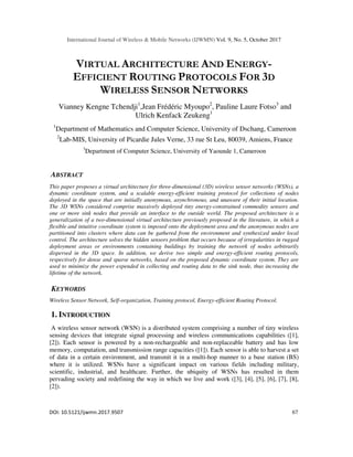 International Journal of Wireless & Mobile Networks (IJWMN) Vol. 9, No. 5, October 2017
DOI: 10.5121/ijwmn.2017.9507 67
VIRTUAL ARCHITECTURE AND ENERGY-
EFFICIENT ROUTING PROTOCOLS FOR 3D
WIRELESS SENSOR NETWORKS
Vianney Kengne Tchendji1
,Jean Frédéric Myoupo2
, Pauline Laure Fotso3
and
Ulrich Kenfack Zeukeng1
1
Department of Mathematics and Computer Science, University of Dschang, Cameroon
2
Lab-MIS, University of Picardie Jules Verne, 33 rue St Leu, 80039, Amiens, France
3
Department of Computer Science, University of Yaounde 1, Cameroon
ABSTRACT
This paper proposes a virtual architecture for three-dimensional (3D) wireless sensor networks (WSNs), a
dynamic coordinate system, and a scalable energy-efficient training protocol for collections of nodes
deployed in the space that are initially anonymous, asynchronous, and unaware of their initial location.
The 3D WSNs considered comprise massively deployed tiny energy-constrained commodity sensors and
one or more sink nodes that provide an interface to the outside world. The proposed architecture is a
generalization of a two-dimensional virtual architecture previously proposed in the literature, in which a
flexible and intuitive coordinate system is imposed onto the deployment area and the anonymous nodes are
partitioned into clusters where data can be gathered from the environment and synthesized under local
control. The architecture solves the hidden sensors problem that occurs because of irregularities in rugged
deployment areas or environments containing buildings by training the network of nodes arbitrarily
dispersed in the 3D space. In addition, we derive two simple and energy-efficient routing protocols,
respectively for dense and sparse networks, based on the proposed dynamic coordinate system. They are
used to minimize the power expended in collecting and routing data to the sink node, thus increasing the
lifetime of the network.
KEYWORDS
Wireless Sensor Network, Self-organization, Training protocol, Energy-efficient Routing Protocol.
1. INTRODUCTION
A wireless sensor network (WSN) is a distributed system comprising a number of tiny wireless
sensing devices that integrate signal processing and wireless communications capabilities ([1],
[2]). Each sensor is powered by a non-rechargeable and non-replaceable battery and has low
memory, computation, and transmission range capacities ([1]). Each sensor is able to harvest a set
of data in a certain environment, and transmit it in a multi-hop manner to a base station (BS)
where it is utilized. WSNs have a significant impact on various fields including military,
scientific, industrial, and healthcare. Further, the ubiquity of WSNs has resulted in them
pervading society and redefining the way in which we live and work ([3], [4], [5], [6], [7], [8],
[2]).
 