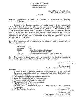NO. A-12013/03/2009-Adm.I
Government of India
Planning Commission
Yojana Bhawan, Sansad Marg,
New Delhi, 16th
June, 2009
O R D E R
Subject:- Appointment of Shri Om Prakash as Consultant in Planning
Commission
***
Sanction of the Competent Authority is hereby conveyed to the appointment
of Shri Om Prakash as a Consultant in the Voluntary Action Coordination (VAC)
Cell, Planning Commission for a period of two years w.e.f. the forenoon of 15th
June, 2009 or until further orders, whichever is earlier. Shri Om Prakash will be
paid a consolidated fee of Rs.40,000/- (Rupees Forty thousand only) p.m. in
lieu of his services as Consultant. The other terms and conditions of his
appointment will be the same as contained in the offer of appointment of even
number dated 9th
June, 2009.
2. The expenditure will be debitable to the following Head of Account of the
Planning Commission:-
Demand No. 73
Major Head 3475
00.800 Other Expenditure (Minor Head)
06 Expertise for Planning Process
06.00.28 Payment for Professional and Special Services
3. This sanction is being issued with the approval of the Standing Sanctioning
Committee for appointment of Consultants in the Planning Commission.
(S. Kesava Iyer)
Under Secretary to the Govt. of India)
Copy to:-
1. Accounts I Section, Planning Commission. His dues for the last month of
Consultancy may not be settled until he submits “No Demand Certificates” from
all concerned quarters.
2. Drawing & Disbursing Officer, Planning Commission.
3. Pay & Accounts Officer, Planning Commission.
4. Shri Om Prakash, Consultant Plg. Commission.
5. PS to Adviser (VAC), Planning Commission.
6. VAC Cell, Planning Commission.
7. Gen.I/Gen. II/PC Library/NIC/ Adm.III Section/Protocol Unit, Planning
Commission.
8. I.F. Cell, Planning Commission
(S. Kesava Iyer)
Under Secretary to the Govt. of India)
 