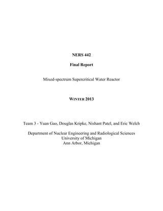 NERS 442
Final Report
Mixed-spectrum Supercritical Water Reactor
WINTER 2013
Team 3 - Yuan Gao, Douglas Kripke, Nishant Patel, and Eric Welch
Department of Nuclear Engineering and Radiological Sciences
University of Michigan
Ann Arbor, Michigan
 