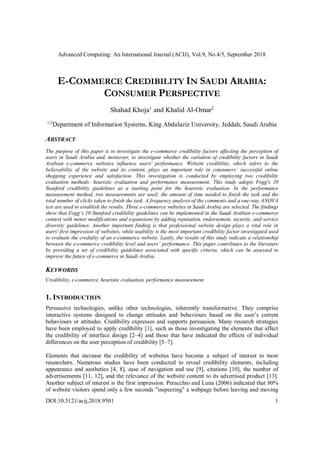 Advanced Computing: An International Journal (ACIJ), Vol.9, No.4/5, September 2018
DOI:10.5121/acij.2018.9501 1
E-COMMERCE CREDIBILITY IN SAUDI ARABIA:
CONSUMER PERSPECTIVE
Shahad Khoja1
and Khalid Al-Omar2
1,2
Department of Information Systems, King Abdulaziz University, Jeddah, Saudi Arabia
ABSTRACT
The purpose of this paper is to investigate the e-commerce credibility factors affecting the perception of
users in Saudi Arabia and, moreover, to investigate whether the variation of credibility factors in Saudi
Arabian e-commerce websites influence users' performance. Website credibility, which refers to the
believability of the website and its content, plays an important role in consumers’ successful online
shopping experience and satisfaction. This investigation is conducted by employing two credibility
evaluation methods: heuristic evaluation and performance measurement. This study adopts Fogg's 10
Stanford credibility guidelines as a starting point for the heuristic evaluation. In the performance
measurement method, two measurements are used: the amount of time needed to finish the task and the
total number of clicks taken to finish the task. A frequency analysis of the comments and a one-way ANOVA
test are used to establish the results. Three e-commerce websites in Saudi Arabia are selected. The findings
show that Fogg’s 10 Stanford credibility guidelines can be implemented in the Saudi Arabian e-commerce
context with minor modifications and expansions by adding reputation, endorsement, security, and service
diversity guidelines. Another important finding is that professional website design plays a vital role in
users' first impression of websites, while usability is the most important credibility factor investigated used
to evaluate the credulity of an e-commerce website. Lastly, the results of this study indicate a relationship
between the e-commerce credibility level and users’ performance. This paper contributes to the literature
by providing a set of credibility guidelines associated with specific criteria, which can be assessed to
improve the future of e-commerce in Saudi Arabia.
KEYWORDS
Credibility, e-commerce, heuristic evaluation, performance measurement.
1. INTRODUCTION
Persuasive technologies, unlike other technologies, inherently transformative. They comprise
interactive systems designed to change attitudes and behaviours based on the user’s current
behaviours or attitudes. Credibility expresses and supports persuasion. Many research strategies
have been employed to apply credibility [1], such as those investigating the elements that affect
the credibility of interface design [2–4] and those that have indicated the effects of individual
differences on the user perception of credibility [5–7].
Elements that increase the credibility of websites have become a subject of interest to most
researchers. Numerous studies have been conducted to reveal credibility elements, including
appearance and aesthetics [4, 8], ease of navigation and use [9], citations [10], the number of
advertisements [11, 12], and the relevance of the website content to its advertised product [13].
Another subject of interest is the first impression. Peracchio and Luna (2006) indicated that 80%
of website visitors spend only a few seconds "inspecting" a webpage before leaving and moving
 