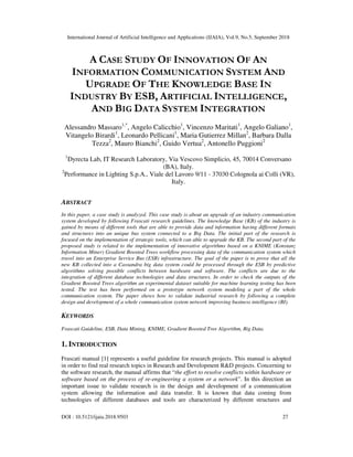International Journal of Artificial Intelligence and Applications (IJAIA), Vol.9, No.5, September 2018
DOI : 10.5121/ijaia.2018.9503 27
A CASE STUDY OF INNOVATION OF AN
INFORMATION COMMUNICATION SYSTEM AND
UPGRADE OF THE KNOWLEDGE BASE IN
INDUSTRY BY ESB, ARTIFICIAL INTELLIGENCE,
AND BIG DATA SYSTEM INTEGRATION
Alessandro Massaro1,*
, Angelo Calicchio1
, Vincenzo Maritati1
, Angelo Galiano1
,
Vitangelo Birardi1
, Leonardo Pellicani1
, Maria Gutierrez Millan2
, Barbara Dalla
Tezza2
, Mauro Bianchi2
, Guido Vertua2
, Antonello Puggioni2
1
Dyrecta Lab, IT Research Laboratory, Via Vescovo Simplicio, 45, 70014 Conversano
(BA), Italy.
2
Performance in Lighting S.p.A., Viale del Lavoro 9/11 - 37030 Colognola ai Colli (VR),
Italy.
ABSTRACT
In this paper, a case study is analyzed. This case study is about an upgrade of an industry communication
system developed by following Frascati research guidelines. The knowledge Base (KB) of the industry is
gained by means of different tools that are able to provide data and information having different formats
and structures into an unique bus system connected to a Big Data. The initial part of the research is
focused on the implementation of strategic tools, which can able to upgrade the KB. The second part of the
proposed study is related to the implementation of innovative algorithms based on a KNIME (Konstanz
Information Miner) Gradient Boosted Trees workflow processing data of the communication system which
travel into an Enterprise Service Bus (ESB) infrastructure. The goal of the paper is to prove that all the
new KB collected into a Cassandra big data system could be processed through the ESB by predictive
algorithms solving possible conflicts between hardware and software. The conflicts are due to the
integration of different database technologies and data structures. In order to check the outputs of the
Gradient Boosted Trees algorithm an experimental dataset suitable for machine learning testing has been
tested. The test has been performed on a prototype network system modeling a part of the whole
communication system. The paper shows how to validate industrial research by following a complete
design and development of a whole communication system network improving business intelligence (BI).
KEYWORDS
Frascati Guideline, ESB, Data Mining, KNIME, Gradient Boosted Tree Algorithm, Big Data.
1. INTRODUCTION
Frascati manual [1] represents a useful guideline for research projects. This manual is adopted
in order to find real research topics in Research and Development R&D projects. Concerning to
the software research, the manual affirms that “the effort to resolve conflicts within hardware or
software based on the process of re-engineering a system or a network”. In this direction an
important issue to validate research is in the design and development of a communication
system allowing the information and data transfer. It is known that data coming from
technologies of different databases and tools are characterized by different structures and
 