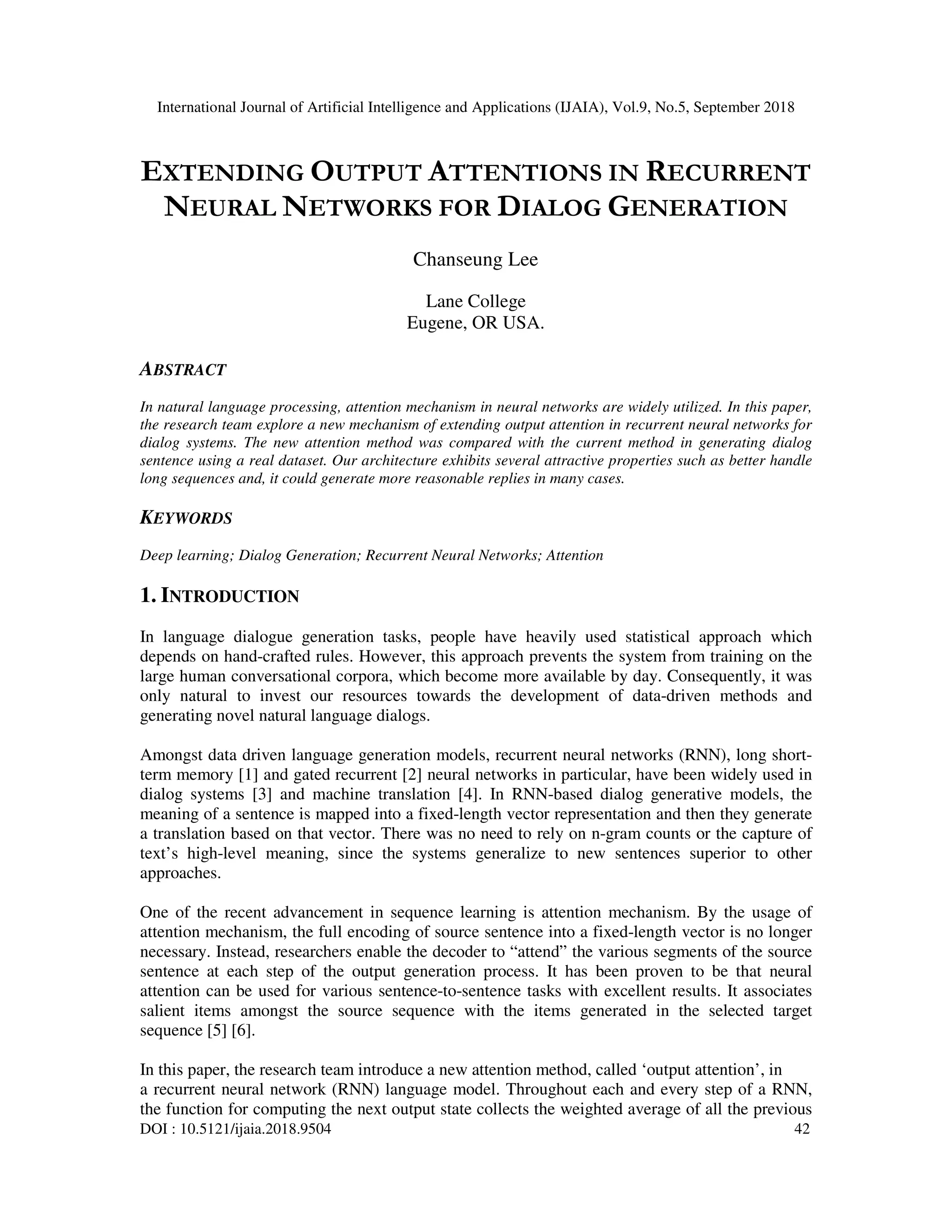 International Journal of Artificial Intelligence and Applications (IJAIA), Vol.9, No.5, September 2018 DOI : 10.5121/ijaia.2018.9504 42 EXTENDING OUTPUT ATTENTIONS IN RECURRENT NEURAL NETWORKS FOR DIALOG GENERATION Chanseung Lee Lane College Eugene, OR USA. ABSTRACT In natural language processing, attention mechanism in neural networks are widely utilized. In this paper, the research team explore a new mechanism of extending output attention in recurrent neural networks for dialog systems. The new attention method was compared with the current method in generating dialog sentence using a real dataset. Our architecture exhibits several attractive properties such as better handle long sequences and, it could generate more reasonable replies in many cases. KEYWORDS Deep learning; Dialog Generation; Recurrent Neural Networks; Attention 1. INTRODUCTION In language dialogue generation tasks, people have heavily used statistical approach which depends on hand-crafted rules. However, this approach prevents the system from training on the large human conversational corpora, which become more available by day. Consequently, it was only natural to invest our resources towards the development of data-driven methods and generating novel natural language dialogs. Amongst data driven language generation models, recurrent neural networks (RNN), long short- term memory [1] and gated recurrent [2] neural networks in particular, have been widely used in dialog systems [3] and machine translation [4]. In RNN-based dialog generative models, the meaning of a sentence is mapped into a fixed-length vector representation and then they generate a translation based on that vector. There was no need to rely on n-gram counts or the capture of text’s high-level meaning, since the systems generalize to new sentences superior to other approaches. One of the recent advancement in sequence learning is attention mechanism. By the usage of attention mechanism, the full encoding of source sentence into a fixed-length vector is no longer necessary. Instead, researchers enable the decoder to “attend” the various segments of the source sentence at each step of the output generation process. It has been proven to be that neural attention can be used for various sentence-to-sentence tasks with excellent results. It associates salient items amongst the source sequence with the items generated in the selected target sequence [5] [6]. In this paper, the research team introduce a new attention method, called ‘output attention’, in a recurrent neural network (RNN) language model. Throughout each and every step of a RNN, the function for computing the next output state collects the weighted average of all the previous 
