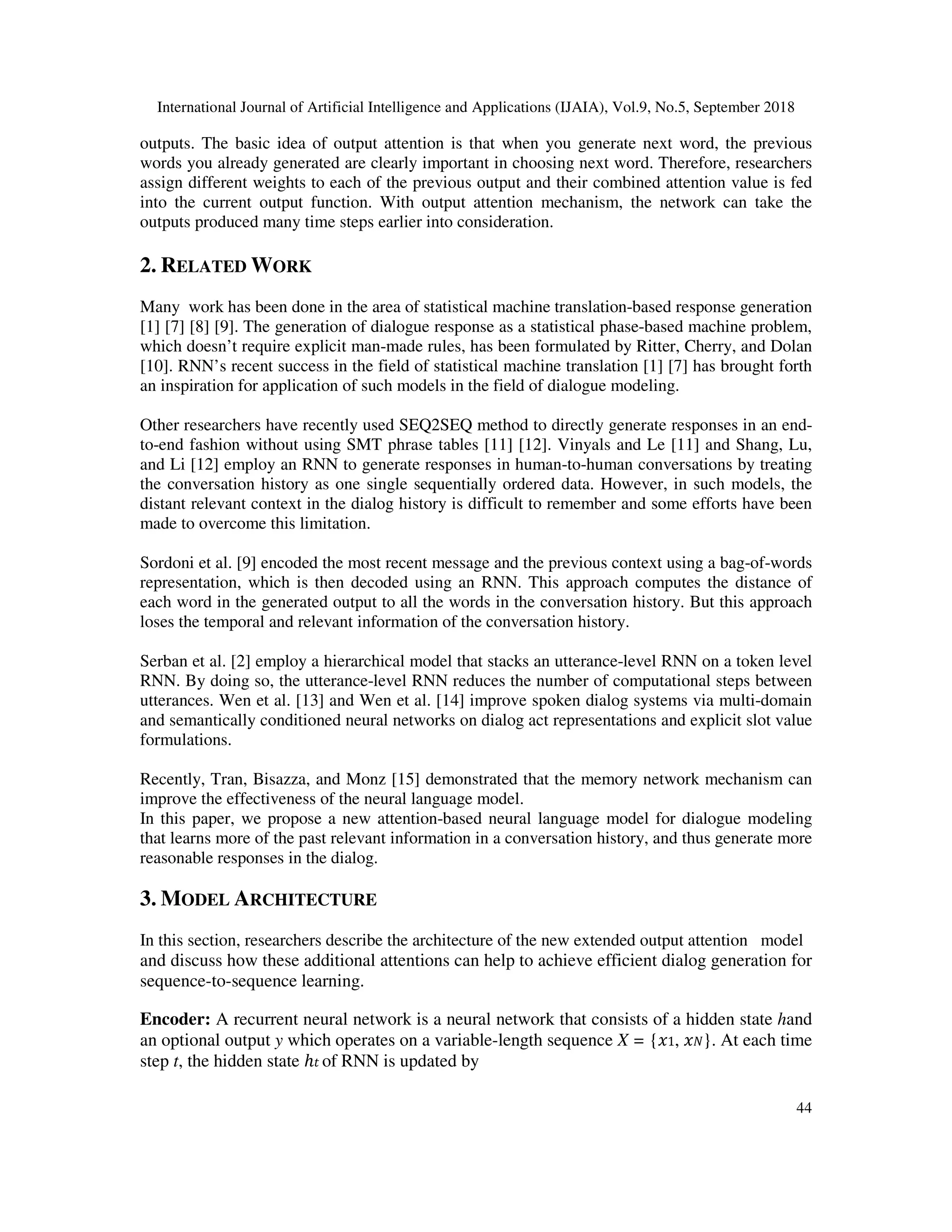 International Journal of Artificial Intelligence and Applications (IJAIA), Vol.9, No.5, September 2018 44 outputs. The basic idea of output attention is that when you generate next word, the previous words you already generated are clearly important in choosing next word. Therefore, researchers assign different weights to each of the previous output and their combined attention value is fed into the current output function. With output attention mechanism, the network can take the outputs produced many time steps earlier into consideration. 2. RELATED WORK Many work has been done in the area of statistical machine translation-based response generation [1] [7] [8] [9]. The generation of dialogue response as a statistical phase-based machine problem, which doesn’t require explicit man-made rules, has been formulated by Ritter, Cherry, and Dolan [10]. RNN’s recent success in the field of statistical machine translation [1] [7] has brought forth an inspiration for application of such models in the field of dialogue modeling. Other researchers have recently used SEQ2SEQ method to directly generate responses in an end- to-end fashion without using SMT phrase tables [11] [12]. Vinyals and Le [11] and Shang, Lu, and Li [12] employ an RNN to generate responses in human-to-human conversations by treating the conversation history as one single sequentially ordered data. However, in such models, the distant relevant context in the dialog history is difficult to remember and some efforts have been made to overcome this limitation. Sordoni et al. [9] encoded the most recent message and the previous context using a bag-of-words representation, which is then decoded using an RNN. This approach computes the distance of each word in the generated output to all the words in the conversation history. But this approach loses the temporal and relevant information of the conversation history. Serban et al. [2] employ a hierarchical model that stacks an utterance-level RNN on a token level RNN. By doing so, the utterance-level RNN reduces the number of computational steps between utterances. Wen et al. [13] and Wen et al. [14] improve spoken dialog systems via multi-domain and semantically conditioned neural networks on dialog act representations and explicit slot value formulations. Recently, Tran, Bisazza, and Monz [15] demonstrated that the memory network mechanism can improve the effectiveness of the neural language model. In this paper, we propose a new attention-based neural language model for dialogue modeling that learns more of the past relevant information in a conversation history, and thus generate more reasonable responses in the dialog. 3. MODEL ARCHITECTURE In this section, researchers describe the architecture of the new extended output attention model and discuss how these additional attentions can help to achieve efficient dialog generation for sequence-to-sequence learning. Encoder: A recurrent neural network is a neural network that consists of a hidden state hand an optional output y which operates on a variable-length sequence X = { 1, }. At each time step t, the hidden state ℎ of RNN is updated by 
