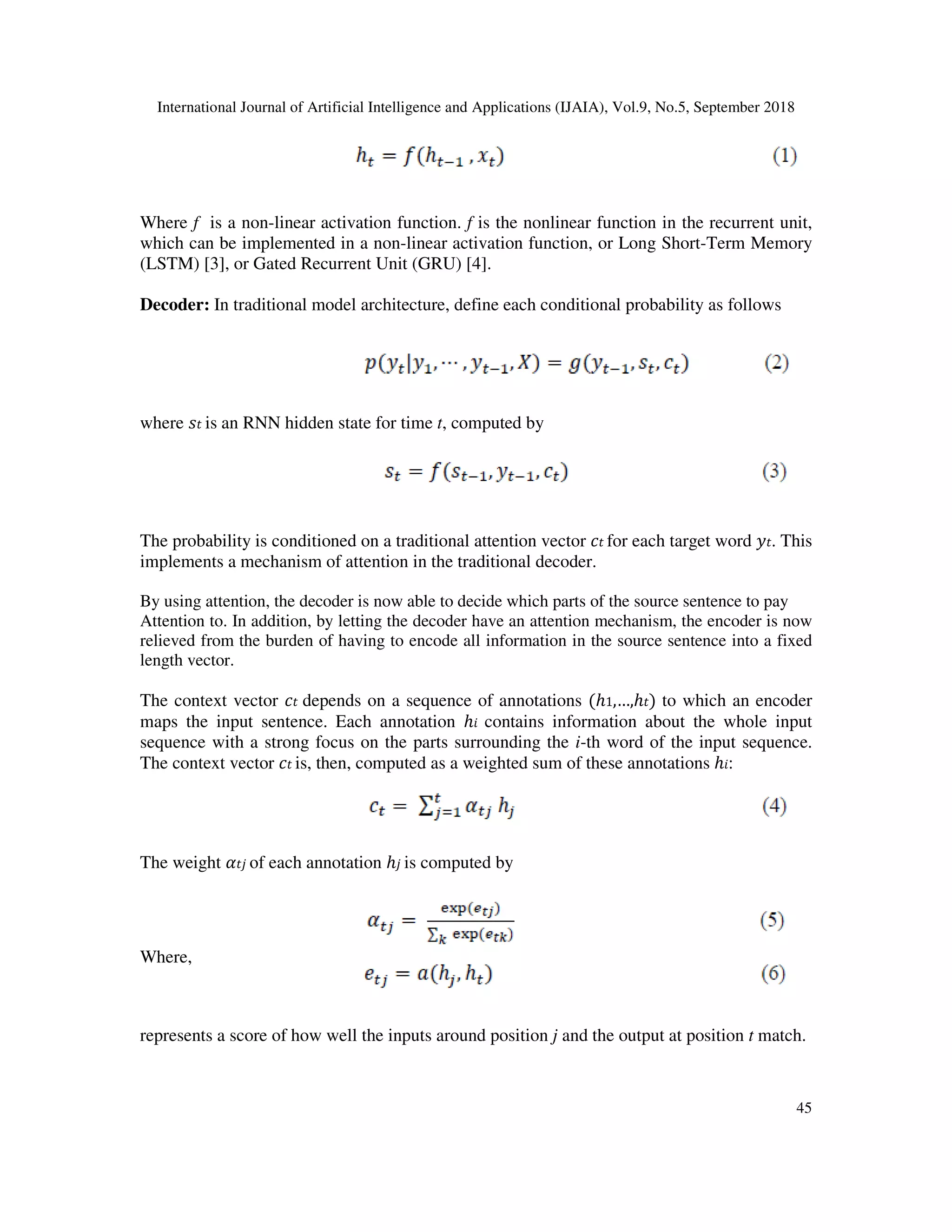 International Journal of Artificial Intelligence and Applications (IJAIA), Vol.9, No.5, September 2018 45 Where f is a non-linear activation function. f is the nonlinear function in the recurrent unit, which can be implemented in a non-linear activation function, or Long Short-Term Memory (LSTM) [3], or Gated Recurrent Unit (GRU) [4]. Decoder: In traditional model architecture, define each conditional probability as follows where is an RNN hidden state for time t, computed by The probability is conditioned on a traditional attention vector for each target word . This implements a mechanism of attention in the traditional decoder. By using attention, the decoder is now able to decide which parts of the source sentence to pay Attention to. In addition, by letting the decoder have an attention mechanism, the encoder is now relieved from the burden of having to encode all information in the source sentence into a fixed length vector. The context vector depends on a sequence of annotations (ℎ1,…,ℎ ) to which an encoder maps the input sentence. Each annotation ℎ contains information about the whole input sequence with a strong focus on the parts surrounding the i-th word of the input sequence. The context vector is, then, computed as a weighted sum of these annotations ℎ : The weight of each annotation ℎ is computed by Where, represents a score of how well the inputs around position j and the output at position t match. 
