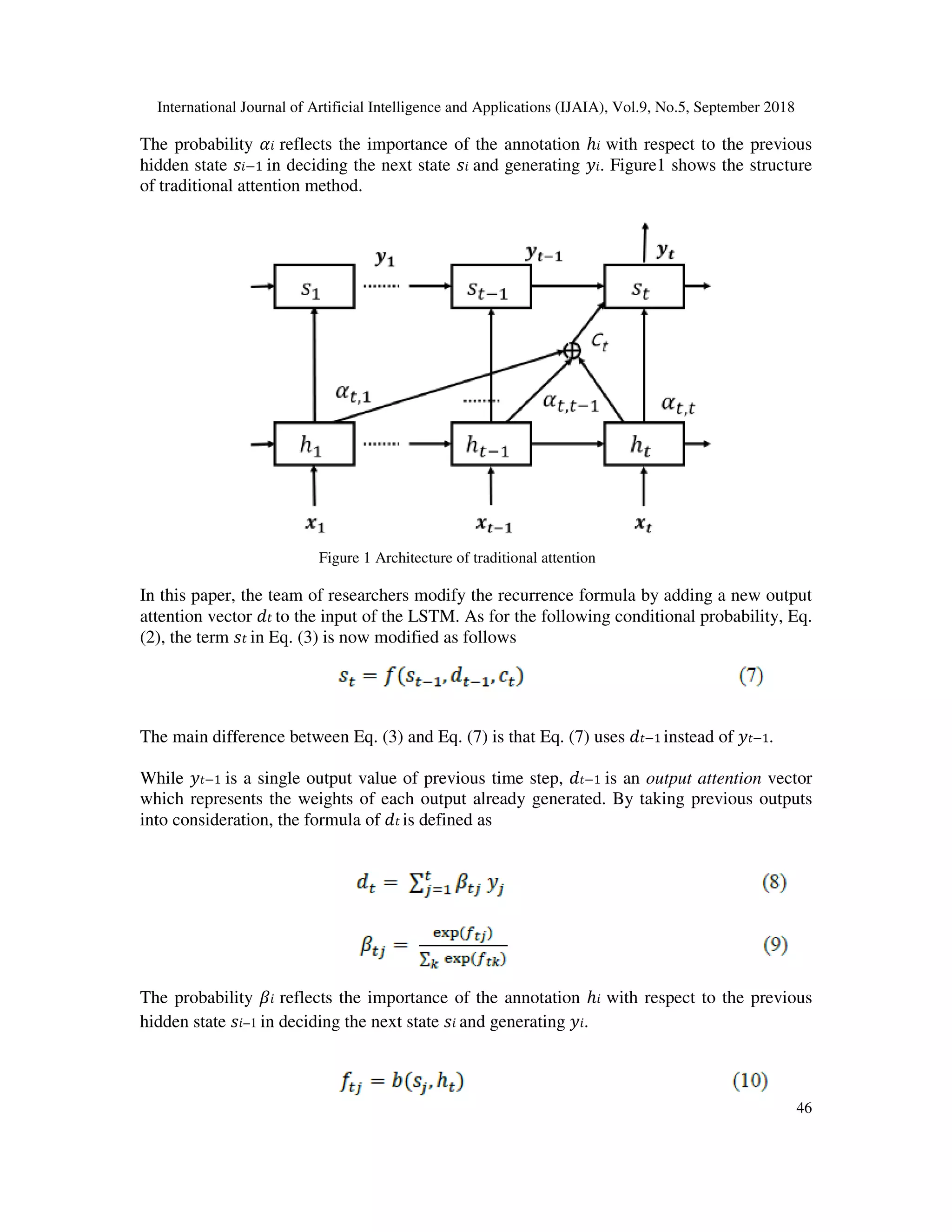 International Journal of Artificial Intelligence and Applications (IJAIA), Vol.9, No.5, September 2018 46 The probability reflects the importance of the annotation ℎ with respect to the previous hidden state −1 in deciding the next state and generating . Figure1 shows the structure of traditional attention method. Figure 1 Architecture of traditional attention In this paper, the team of researchers modify the recurrence formula by adding a new output attention vector to the input of the LSTM. As for the following conditional probability, Eq. (2), the term in Eq. (3) is now modified as follows The main difference between Eq. (3) and Eq. (7) is that Eq. (7) uses −1 instead of −1. While −1 is a single output value of previous time step, −1 is an output attention vector which represents the weights of each output already generated. By taking previous outputs into consideration, the formula of is defined as The probability reflects the importance of the annotation ℎ with respect to the previous hidden state −1 in deciding the next state and generating . 