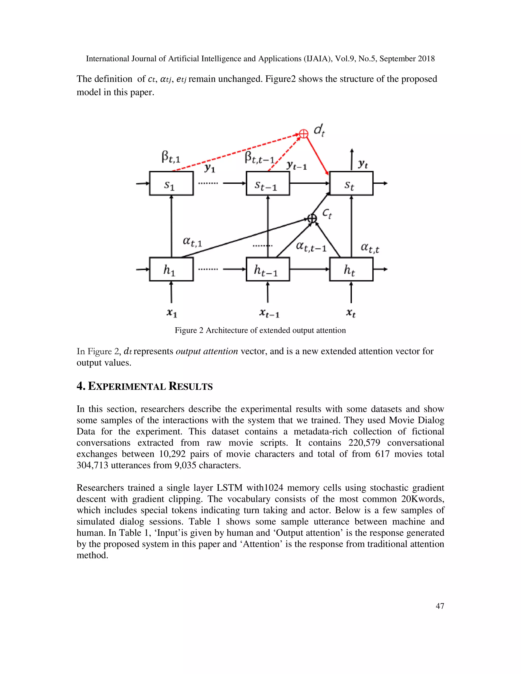 International Journal of Artificial Intelligence and Applications (IJAIA), Vol.9, No.5, September 2018 47 The definition of , , remain unchanged. Figure2 shows the structure of the proposed model in this paper. Figure 2 Architecture of extended output attention In Figure 2, represents output attention vector, and is a new extended attention vector for output values. 4. EXPERIMENTAL RESULTS In this section, researchers describe the experimental results with some datasets and show some samples of the interactions with the system that we trained. They used Movie Dialog Data for the experiment. This dataset contains a metadata-rich collection of fictional conversations extracted from raw movie scripts. It contains 220,579 conversational exchanges between 10,292 pairs of movie characters and total of from 617 movies total 304,713 utterances from 9,035 characters. Researchers trained a single layer LSTM with1024 memory cells using stochastic gradient descent with gradient clipping. The vocabulary consists of the most common 20Kwords, which includes special tokens indicating turn taking and actor. Below is a few samples of simulated dialog sessions. Table 1 shows some sample utterance between machine and human. In Table 1, ‘Input’is given by human and ‘Output attention’ is the response generated by the proposed system in this paper and ‘Attention’ is the response from traditional attention method. 