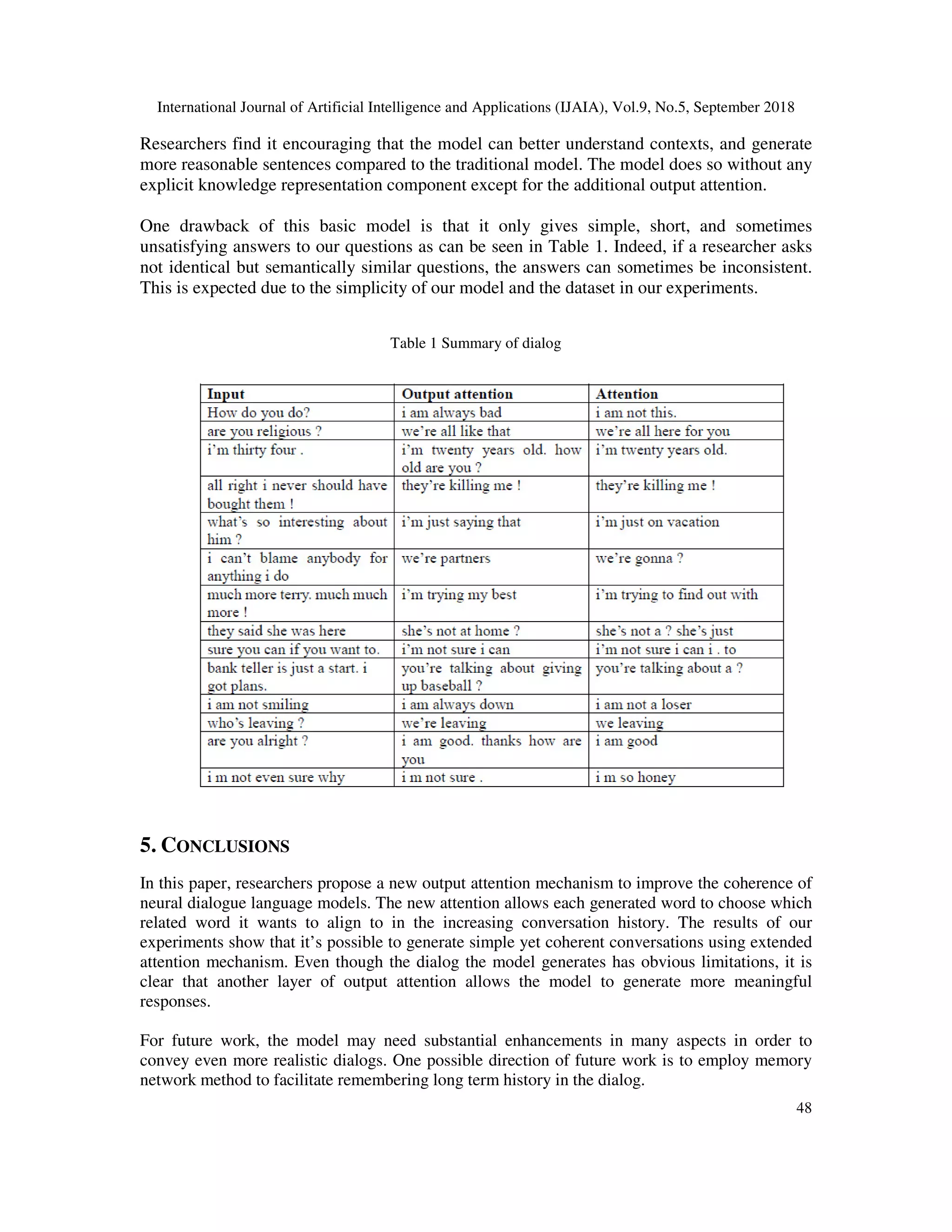 International Journal of Artificial Intelligence and Applications (IJAIA), Vol.9, No.5, September 2018 48 Researchers find it encouraging that the model can better understand contexts, and generate more reasonable sentences compared to the traditional model. The model does so without any explicit knowledge representation component except for the additional output attention. One drawback of this basic model is that it only gives simple, short, and sometimes unsatisfying answers to our questions as can be seen in Table 1. Indeed, if a researcher asks not identical but semantically similar questions, the answers can sometimes be inconsistent. This is expected due to the simplicity of our model and the dataset in our experiments. Table 1 Summary of dialog 5. CONCLUSIONS In this paper, researchers propose a new output attention mechanism to improve the coherence of neural dialogue language models. The new attention allows each generated word to choose which related word it wants to align to in the increasing conversation history. The results of our experiments show that it’s possible to generate simple yet coherent conversations using extended attention mechanism. Even though the dialog the model generates has obvious limitations, it is clear that another layer of output attention allows the model to generate more meaningful responses. For future work, the model may need substantial enhancements in many aspects in order to convey even more realistic dialogs. One possible direction of future work is to employ memory network method to facilitate remembering long term history in the dialog. 