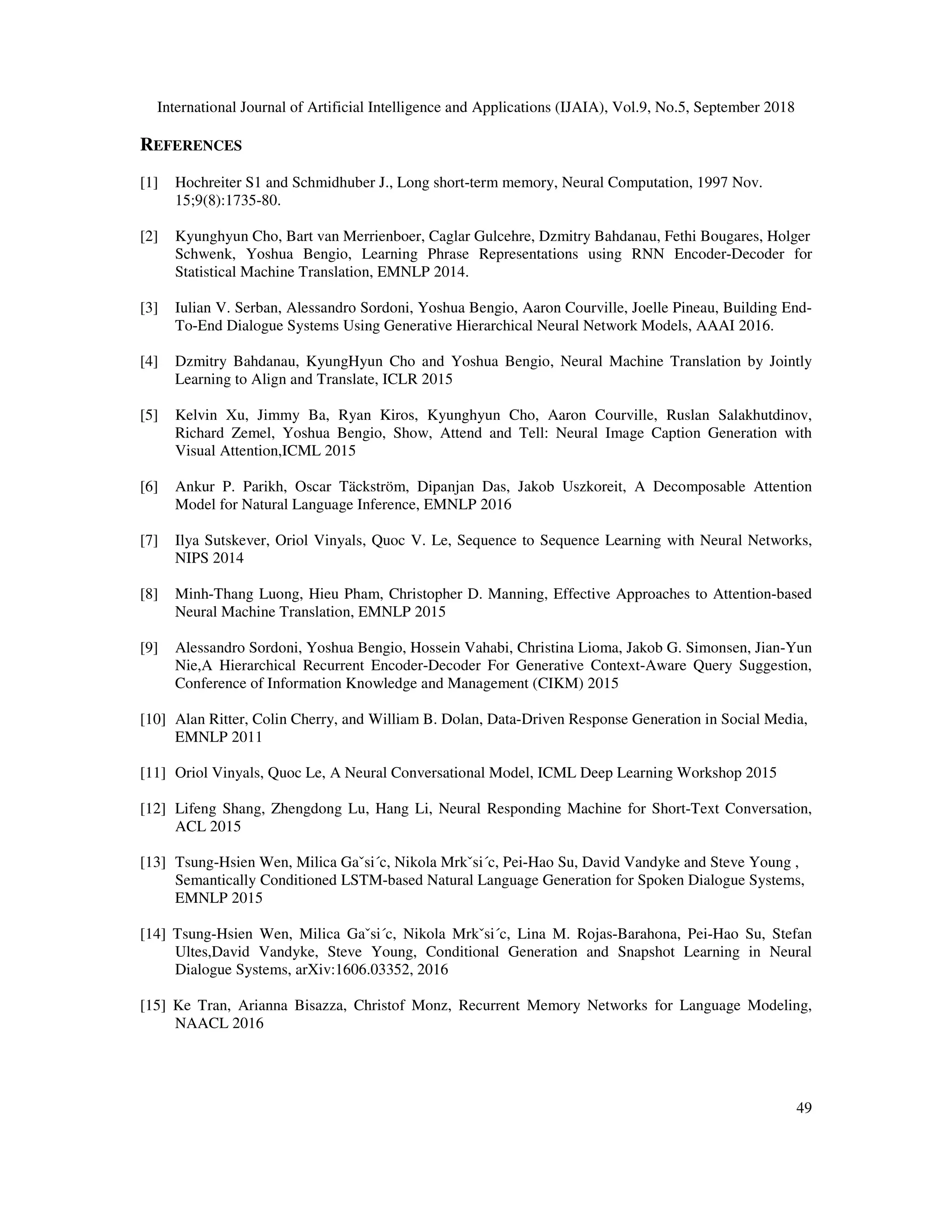 International Journal of Artificial Intelligence and Applications (IJAIA), Vol.9, No.5, September 2018 49 REFERENCES [1] Hochreiter S1 and Schmidhuber J., Long short-term memory, Neural Computation, 1997 Nov. 15;9(8):1735-80. [2] Kyunghyun Cho, Bart van Merrienboer, Caglar Gulcehre, Dzmitry Bahdanau, Fethi Bougares, Holger Schwenk, Yoshua Bengio, Learning Phrase Representations using RNN Encoder-Decoder for Statistical Machine Translation, EMNLP 2014. [3] Iulian V. Serban, Alessandro Sordoni, Yoshua Bengio, Aaron Courville, Joelle Pineau, Building End- To-End Dialogue Systems Using Generative Hierarchical Neural Network Models, AAAI 2016. [4] Dzmitry Bahdanau, KyungHyun Cho and Yoshua Bengio, Neural Machine Translation by Jointly Learning to Align and Translate, ICLR 2015 [5] Kelvin Xu, Jimmy Ba, Ryan Kiros, Kyunghyun Cho, Aaron Courville, Ruslan Salakhutdinov, Richard Zemel, Yoshua Bengio, Show, Attend and Tell: Neural Image Caption Generation with Visual Attention,ICML 2015 [6] Ankur P. Parikh, Oscar Täckström, Dipanjan Das, Jakob Uszkoreit, A Decomposable Attention Model for Natural Language Inference, EMNLP 2016 [7] Ilya Sutskever, Oriol Vinyals, Quoc V. Le, Sequence to Sequence Learning with Neural Networks, NIPS 2014 [8] Minh-Thang Luong, Hieu Pham, Christopher D. Manning, Effective Approaches to Attention-based Neural Machine Translation, EMNLP 2015 [9] Alessandro Sordoni, Yoshua Bengio, Hossein Vahabi, Christina Lioma, Jakob G. Simonsen, Jian-Yun Nie,A Hierarchical Recurrent Encoder-Decoder For Generative Context-Aware Query Suggestion, Conference of Information Knowledge and Management (CIKM) 2015 [10] Alan Ritter, Colin Cherry, and William B. Dolan, Data-Driven Response Generation in Social Media, EMNLP 2011 [11] Oriol Vinyals, Quoc Le, A Neural Conversational Model, ICML Deep Learning Workshop 2015 [12] Lifeng Shang, Zhengdong Lu, Hang Li, Neural Responding Machine for Short-Text Conversation, ACL 2015 [13] Tsung-Hsien Wen, Milica Gaˇsi´c, Nikola Mrkˇsi´c, Pei-Hao Su, David Vandyke and Steve Young , Semantically Conditioned LSTM-based Natural Language Generation for Spoken Dialogue Systems, EMNLP 2015 [14] Tsung-Hsien Wen, Milica Gaˇsi´c, Nikola Mrkˇsi´c, Lina M. Rojas-Barahona, Pei-Hao Su, Stefan Ultes,David Vandyke, Steve Young, Conditional Generation and Snapshot Learning in Neural Dialogue Systems, arXiv:1606.03352, 2016 [15] Ke Tran, Arianna Bisazza, Christof Monz, Recurrent Memory Networks for Language Modeling, NAACL 2016 