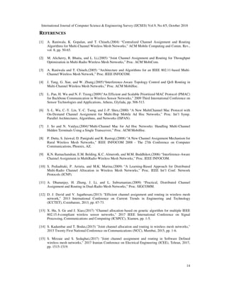International Journal of Computer Science & Engineering Survey (IJCSES) Vol.9, No.4/5, October 2018
14
REFERENCES
[1] A. Raniwala, K. Gopalan, and T. Chiueh,(2004) “Centralized Channel Assignment and Routing
Algorithms for Multi-Channel Wireless Mesh Networks,” ACM Mobile Computing and Comm. Rev.,
vol. 8, pp. 50-65.
[2] M. Alicherry, R. Bhatia, and L. Li,(2005) “Joint Channel Assignment and Routing for Throughput
Optimization in Multi-Radio Wireless Mesh Networks,” Proc. ACM MobiCom.
[3] A. Raniwala and T. Chiueh,(2005) “Architecture and Algorithms for an IEEE 802.11-based Multi-
Channel Wireless Mesh Network,” Proc. IEEE INFOCOM.
[4] J. Tang, G. Xue, and W. Zhang,(2005)“Interference-Aware Topology Control and QoS Routing in
Multi-Channel Wireless Mesh Networks,” Proc. ACM MobiHoc.
[5] L. Pan, H. Wu and N. F. Tzeng,(2009)"An Efficient and Scalable Prioritized MAC Protocol (PMAC)
for Backbone Communication in Wireless Sensor Networks," 2009 Third International Conference on
Sensor Technologies and Applications, Athens, Glyfada, pp. 508-513.
[6] S.-L. Wu, C.-Y. Lin, Y.-C. Tseng, and J.-P. Sheu,(2000) “A New MultiChannel Mac Protocol with
On-Demand Channel Assignment for Multi-Hop Mobile Ad Hoc Networks,” Proc. Int’l Symp.
Parallel Architectures, Algorithms, and Networks (ISPAN).
[7] J. So and N. Vaidya,(2004)“Multi-Channel Mac for Ad Hoc Networks: Handling Multi-Channel
Hidden Terminals Using a Single Transceiver,” Proc. ACM MobiHoc.
[8] P. Dutta, S. Jaiswal, D. Panigrahi and R. Rastogi,(2008) "A New Channel Assignment Mechanism for
Rural Wireless Mesh Networks," IEEE INFOCOM 2008 - The 27th Conference on Computer
Communications, Phoenix, AZ.
[9] K.N. Ramachandran, E.M. Belding, K.C. Almeroth, and M.M. Buddhikot,(2006) “Interference-Aware
Channel Assignment in MultiRadio Wireless Mesh Networks,” Proc. IEEE INFOCOM.
[10] S. Pediaditaki, P. Arrieta, and M.K. Marina,(2009) “A Learning-Based Approach for Distributed
Multi-Radio Channel Allocation in Wireless Mesh Networks,” Proc. IEEE Int’l Conf. Network
Protocols (ICNP).
[11] A. Dhananjay, H. Zhang, J. Li, and L. Subramanian,(2009) “Practical, Distributed Channel
Assignment and Routing in Dual-Radio Mesh Networks,” Proc. SIGCOMM.
[12] D. J. David and V. Jagathesan,(2013) "Efficient channel assignment and routing in wireless mesh
network," 2013 International Conference on Current Trends in Engineering and Technology
(ICCTET), Coimbatore, 2013, pp. 67-73.
[13] X. Hu, S. Ge and J. Xiao,(2017) "Channel allocation based on genetic algorithm for multiple IEEE
802.15.4-compliant wireless sensor networks," 2017 IEEE International Conference on Signal
Processing, Communications and Computing (ICSPCC), Xiamen, pp. 1-5.
[14] S. Kadambar and T. Bodas,(2015) "Joint channel allocation and routing in wireless mesh networks,"
2015 Twenty First National Conference on Communications (NCC), Mumbai, 2015, pp. 1-6.
[15] S. Mirzaie and S. Sedaghat,(2017) "Joint channel assignment and routing in Software Defined
wireless mesh networks," 2017 Iranian Conference on Electrical Engineering (ICEE), Tehran, 2017,
pp. 1515-1519.
 