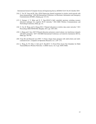 International Journal of Computer Science & Engineering Survey (IJCSES) Vol.9, No.4/5, October 2018
15
[16] C. Yin, R. Yang and W. Zhu, (2016)"Improving channel assignment in wireless mesh network with
linear programming," 2016 6th International Conference on Electronics Information and Emergency
Communication (ICEIEC), Beijing, pp. 113-116.
[17] S. Gamage, J. Y. Khan and D. T. Ngo,(2016)"A QoS controlled spectrum switching resource
allocation technique for cognitive Wi-Fi networks," 2016 IEEE Wireless Communications and
Networking Conference, Doha, pp. 1-6.
[18] Y. Cui, H. Wang and X. Cheng,(2011) "Channel allocation in wireless data center networks," 2011
Proceedings IEEE INFOCOM, Shanghai, 2011, pp. 1395-1403.
[19] L. Zhang and J. Sun, (2017)"Channel allocation and power control scheme over interference channels
with QoS constraints," 2017 13th IEEE International Conference on Control & Automation (ICCA),
Ohrid, pp. 794-798.
[20] Yong Shi and Heeseok Lee,(1997) "A binary integer linear program with multi-criteria and multi-
constraint levels", Computers & Operations Research, 24, 3, 259 - 273.
[21] L. Wang, K. W. Chin, S. Soh and T. He,(2017) "A Novel Flow-Aware Fair Scheduler for Multi
Transmit/Receive Wireless Networks," in IEEE Access, vol. 5, pp. 10456-10468.
 