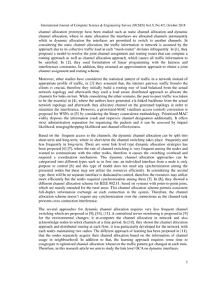 International Journal of Computer Science & Engineering Survey (IJCSES) Vol.9, No.4/5, October 2018
2
channel allocation prototype have been studied such as static channel allocation and dynamic
channel allocation, where in static allocation the interfaces are allocated channels permanently
while in dynamic allocation the interfaces are permitted to switch to another channels. In
considering the static channel allocation, the traffic information in network is assumed by the
approach due to its collective traffic load at each “mesh-router” deviates infrequently. In [1], they
proposed a model to resolve the joint channel assignment and routing issues that can compute a
routing approach as well as channel allocation approach, which causes all traffic information to
be satisfied. In [2], they used formulation of linear programming with the fairness and
interferences constraints. In addition, they assumed an approximation approach to obtain a joint
channel assignment and routing scheme.
Moreover, other studies have considered the statistical pattern of traffic in a network instead of
appropriate profile of traffic, in [3] they assumed that, the internet gateway traffic from/to the
clients is crucial, therefore they initially build a routing tree of load balanced from the actual
network topology and afterwards they used a load aware distributed approach to allocate the
channels for links on tree. While considering the other scenario, the peer-to-peer traffic was taken
to be the essential in [4], where the authors have generated a k-linked backbone from the actual
network topology and afterwards they allocated channel on the generated topology in order to
minimize the interference. However, a prioritized-MAC (medium access control) convention is
proposed for WSNs in [5] by considering the binary count-down methodology. Prioritized-MAC
viably disposes the information crash and improves channel designation additionally. It offers
strict administration separation for organizing the packets and it can be assessed by impact
likelihood, reneging/dropping likelihood and channel effectiveness.
Based on the frequent access to the channels, the dynamic channel allocation can be split into
short-term and long-term, where in short-term the channel switching takes place frequently and
less frequently in long-term. There are some link level type dynamic allocation strategies has
been proposed [6] [7], where the rate of channel switching is very frequent among the nodes and
wanted to communicate with the other nodes, therefore it causes the switching overhead and
required a coordination mechanism. This dynamic channel allocation approaches can be
categorized into different types such as in first one, an individual interface from a node is only
purpose to control [6] and this type of model does not need any synchronization among the
presented nodes but these may not utilize the resources efficiently. In considering the second
type, there will be no separate interface is dedicated to control, therefore the resources may utilize
more efficiently but the nodes required synchronization among them [7]. In [8], they showed a
different channel allocation scheme for IEEE 802.11, based on systems with point-to-point joins,
which are mainly intended for the rural areas. This channel allocation scheme permits consistent
full-duplex information exchange on each connection in the system. Therefore, the channel
allocation scheme doesn’t require any synchronization over the connections as the channel task
prevents cross connection interference.
The several approaches for dynamic channel allocation requires very less frequent channel
switching which are proposed in [9], [10], [11]. A centralized server monitoring is proposed in [9]
for the environmental changes; it re-computes the channel allocation in network and also
acknowledge nodes to select channels at a time period. In [10], they shown the channel allocation
approach and distributed routing at each flow; it was particularly developed for the network with
each nodes maintaining two radios. The different approach of learning has been proposed in [11],
that the nodes separately acquire their channel allocation based on the information of channel
usage in neighbourhood. In addition to that, the learning approach requires some time to
congregate to optimized channel allocation whenever the traffic pattern got changed at each time.
Therefore, in this research article we aim to study the link level OCA on dynamic interfaces.
 