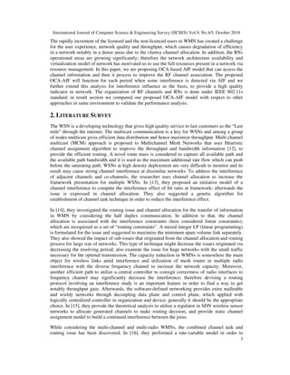 International Journal of Computer Science & Engineering Survey (IJCSES) Vol.9, No.4/5, October 2018
3
The rapidly increment of the licensed and the non-licenced users in WMN has created a challenge
for the user experience, network quality and throughput, which causes degradation of efficiency
in a network notably in a dense areas due to the clumsy channel allocation. In addition, the RNs
operational areas are growing significantly; therefore the network architecture availability and
virtualization model of network has motivated us to use the full resources present in a network via
resource management. In this paper, we are proposing OCA based AIF model that can access the
channel information and then it process to improve the RF channel association. The proposed
OCA-AIF will function for each period when some interference is detected via AIF and we
further extend this analysis for interference influence as the basis, to provide a high quality
indicator in network. The organization of RF channels and RNs is done under IEEE 802.11s
standard; in result section we compared our proposed OCA-AIF model with respect to other
approaches in same environment to validate the performance analysis.
2. LITERATURE SURVEY
The WSN is a developing technology that gives high quality service to last customers as the “Last
mile” through the internet. The multicast communication is a key for WSNs and among a group
of nodes multicast gives efficient data distribution and hence maximize throughput. Multi channel
multicast (MCM) approach is proposed to Multichannel Mesh Networks that uses Heuristic
channel assignment algorithm to improve the throughput and bandwidth information [12], to
provide the efficient routing. A novel route mass is considered to capture all available path and
the available path bandwidth and it is used as the maximum additional rate flow which can push
before the saturating path. WSNs at high density deployment are very difficult to monitor and its
result may cause strong channel interference at dissimilar networks. To address the interference
of adjacent channels and co-channels, the researcher uses channel allocation to increase the
framework presentation for multiple WSNs. In [13], they proposed an initiative model of a
channel interference to compute the interference effect of bit ratio at framework; afterwards the
issue is expressed in channel allocation. They also suggested a genetic algorithm for
establishment of channel task technique in order to reduce the interference effect.
In [14], they investigated the routing issue and channel allocation for the transfer of information
in WMN by considering the half duplex communication. In addition to that, the channel
allocation is associated with the interference constraints (here considered linear constraints);
which are recognized as a set of “routing constraints”. A mixed integer LP (linear programming)
is formulated for the issue and suggested to maximize the minimum spare volume link separately.
They also showed the impact of sub-issues that originated from the channel allocation and routing
process for large size of networks. This type of technique might decrease the issues originated via
decreasing the resolving period; also examine the issue for huge networks with the small traffic
necessary for the optimal transmission. The capacity reduction in WMNs is somewhere the main
object for wireless links amid interference and utilization of mesh router in multiple radio
interference with the diverse frequency channel to increase the network capacity. Moreover,
another efficient path to utilize a central controller to consign correctness of radio interfaces to
frequency channel may significantly decrease the interference; therefore devising a routing
protocol involving an interference study is an important feature in order to find a way to get
notably throughput gain. Afterwards, the software-defined networking provides extra malleable
and wieldy networks through decoupling data plane and control plane, which applied with
logically centralized controller in organization and device; generally it should be the appropriate
choice. In [15], they provide the theoretical analysis to utilize a regulator in SDN wireless sensor
networks to allocate generated channels to make routing decision, and provide static channel
assignment model to build a continued interference between the joins.
While considering the multi-channel and multi-radio WMNs, the combined channel task and
routing issue has been discovered. In [16], they performed a rate-variable model in order to
 