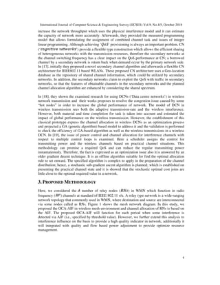 International Journal of Computer Science & Engineering Survey (IJCSES) Vol.9, No.4/5, October 2018
4
increase the network throughput which uses the physical interference model and it can estimate
the capacity of network more accurately. Afterwards, they provided the measured programming
model that allows formulating the assignment of combined channel task and issues of integer
linear programming. Although achieving ‘ ’ provisioning is always an important problem, CN
(‘ ’) provide a flexible type construction which allows the efficient sharing
of heterogeneous networks with the transmission resources, therefore the secondary networks at
the channel switching frequency has a clear impact on the QoS performance at CN; a borrowed
channel by a secondary network is return back when demand occur by the primary network side.
In [17], initially they proposed a novel secondary channel algorithm and afterwards a flexible CN
architecture for IEEE802.11 based WLANs. These proposed CN architecture uses a Geo-location
database as the repository of shared channel information, which could be utilized by secondary
networks. In addition, the secondary networks claim to exploit the QoS with traffic in secondary
networks, so that the features of obtainable channels in the secondary networks and the planned
channel allocation algorithm are enhanced by considering the shared spectrum.
In [18], they shown the examined research for using DCNs (‘Data centre networks’) in wireless
network transmission and their works proposes to resolve the congestion issue caused by some
“hot nodes” in order to increase the global performance of network. The model of DCN in
wireless transmission sees both the adaptive transmission-rate and the wireless interference.
However, both material and time completion for task is taken into account and estimated the
impact of global performance on the wireless transmission. However, the establishment of this
classical prototype express the channel allocation in wireless DCNs as an optimization process
and projected a GA (genetic algorithm) based model to address it and the validation is performed
to check the efficiency of GA-based algorithm as well as the wireless transmissions in a wireless
DCN. In [19], the issue of power control and channel allocation for interference channels with
respect to multiple control loops is examined. Here a scheduler assigns the control for
transmitting power and the wireless channels based on practical channel situations. This
methodology can promise a required QoS and can reduce the regular transmitting power
instantaneously. Therefore, the fact is expressed as an optimization issue also it is answered by an
older gradient decent technique. It is an offline algorithm suitable for find the optimal allocation
rule to set onward. The specified algorithm is complex to apply in the preparation of the channel
distribution; hence, a stochastic sub-gradient ascent algorithm is planned; which is established on
presenting the practical channel state and it is showed that the stochastic optimal cost joins are
little close to the optimal required value in a network.
3. PROPOSED METHODOLOGY
Here, we considered the number of relay nodes ( ) in WMN which function in radio
frequency ( ) channels at standard of IEEE 802.11 s/u. A relay type network is a wide-ranging
network topology that commonly used in WMN, where destination and source are interconnected
via some nodes called as RNs. Figure 1 shows the mesh network diagram. In this study, we
proposed the OCA-AIF in wireless mesh environment and channel allocation of RNs is based on
the AIF. The proposed OCA-AIF will function for each period when some interference is
detected via AIF (i.e., specified by threshold value). However, we further extend this analysis to
interference influence on the basis to provide a high quality indicator in network, additionally it
will integrated with quality and flow based power adjustment to provide optimize resource
management.
 