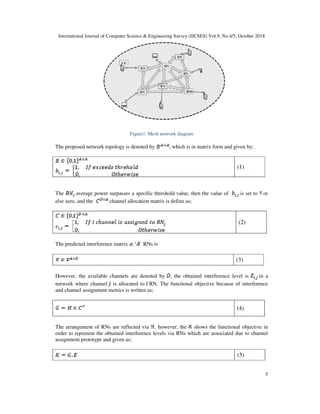 International Journal of Computer Science & Engineering Survey (IJCSES) Vol.9, No.4/5, October 2018
5
Figure1: Mesh network diagram
The proposed network topology is denoted by , which is in matrix form and given by;
(1)
The average power surpasses a specific threshold value, then the value of is set to or
else zero, and the channel allocation matrix is define as;
(2)
The predicted interference matrix at ‘ ’ RNs is
(3)
However, the available channels are denoted by , the obtained interference level is in a
network where channel is allocated to RN. The functional objective because of interference
and channel assignment metrics is written as;
(4)
The arrangement of RNs are reflected via , however, the shows the functional objective in
order to represent the obtained interference levels via RNs which are associated due to channel
assignment prototype and given as;
(5)
 