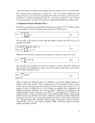 International Journal of Computer Science & Engineering Survey (IJCSES) Vol.9, No.4/5, October 2018
6
The component matrix multiplication is denotes by ‘ ’ and ‘ ’ for matrix multiplication. RN
channel selection is process from the interference , therefore, the matrix E with real-values is
presented in (3). While considering real matrix , it can written as , where shows
for functional objective that signify the interference magnitude with the RN inter-relation via .
3.1 Optimized Channel Allocation (OCA)
The RNs are inconsistence with others RN at channel and given by , the matrix of OCA
is given through that deliver minimum level interference in WMN such as;
(6)
The real value of converted into dB, while the problem associated with OCA has given in
equitation ( ) and ( )
(7)
Where, the first norm is , which shows the integration of features in each column of .
(8)
The constraint given in equation (7) and (8) are assigned to a single channel RN, therefore,
RNs will have total channels, in order to resolve this problem multi-criteria linear process
(MCLP) [20] is considered such as;
(9)
Where, denotes the coefficient matrix ( ), m provide the optimal allocation of
channel in the element matrix . While considering matrix , the constraint (6) and (7) consist
of only non-zero element at every row, however, the matrix signify the constraint for ‘ ’ in
equation (7) and .Here, the proposed OCA configuration will
uphold the minimum interference level in dense WMN, in addition it also important to add
complete network scenarios and ones to run MCLP (i.e., from equation (9)). Therefore, the
centralized model is used to overcome network status problem through obtaining regular update
of RNs. Certain times the RNs cannot able to identify the channels interference, therefore the
interference matrix is used to provide the channel allocation via some network information
(i.e., collected through AIF). Therefore, optimal channel configuration is used at open-flow
“Network-API” and very much useful in dynamic WMN environment, where the network
topology can change sometime.
 
