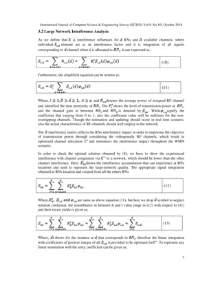 International Journal of Computer Science & Engineering Survey (IJCSES) Vol.9, No.4/5, October 2018
7
3.2 Large Network Interference Analysis
As we define that is interference influences for RNs and available channels, where
individual element act as an interference factor and it is integration of all signals
corresponding to channel when it is allocated to , it can expressed as;
(10)
Furthermore, the simplified equation can be written as;
(11)
Where, , and denotes the average power of assigned RF channel
and identified the near proximity of . The shows the level of transmission power at ,
and the channel gain in between and is denoted by . While signify the
coefficient that varying from 0 to 1, also the coefficient value will be null/zero for the non-
overlapping channels. Though the estimation and updating should occur in real time scenario,
also the actual characteristics of RF-channels should well employ in the network.
The interference matrix reflects the RNs interference impact in order to improvise the objective
of transmission power through considering the orthogonally RF channels, which result in
optimized channel allocation and minimizes the interference impact throughout the WMN
scenario.
In order to check the optimal solution obtained by (8), we have to show the experienced
interference with channel assignment via in a network, which should be lower than the other
channel interference. Here, shows the interference accumulation that can experience at RNs
locations and used to represent the large-network quality. The appropriate signal integration
obtained at RNs location and created from all the others RNs
(12)
Where, are same as above equation (11), but here we drop symbol to neglect
notation confusion, the resemblance in between and value range in (12) with respect to (11)
and their recast yields is given as;
(13)
Where, shows for the instance at that corresponds to , therefore the linear integration
with coefficients of positive integer of all is provided to be optimum for . To represent any
linear summation with the unity coefficient can be given as;
 