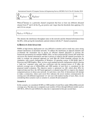 International Journal of Computer Science & Engineering Survey (IJCSES) Vol.9, No.4/5, October 2018
8
(14)
Where, denotes to a particular channel assignment that have at least one different allocated
channel from and if all the are positive and larger than the threshold, then applying (13)
and (14) we can get;
(15)
This denotes the interference throughput status in the network and the obtained information from
the RNs, while giving the immediately optimal solution with the channel assignment.
4. RESULTS AND ANALYSIS
WMNs at high density deployment are very difficult to monitor and its result may cause strong
channel interference at dissimilar networks. To address the interference at adjacent channels and
co-channels the researchers has to devise an efficient channel allocation to increase the
framework presentation for multiple WMNs. Here, we have proposed OCA based AIF model that
can access the channel information and then it process to improve the RF channel association. In
order to evaluate our proposed approach we used Mat lab 2016b Simulink software for the
simulation, with system configuration of Windows 10 operating system, 8 GB RAM, Intel i5
Processor and 2GB Graphics. Here, we have used standard network configuration which is having
a “path loss” exponent value, path loss coefficient with the transmit power of 25 dBm ,the
network coverage area of 400m×400m and 1000 number of total flows is considered for the
proposed model evaluation. The objective metric is optimized via AIF, which allow RNs for
improved data-rate flow; the AIF based approach is evaluated using OCA to improve the channel
assignment process in dense area network. At each time a new flow of downstream will attempt
to make a connection, where each novel flow indicates the novel wireless communication by
existing user with different requirement ‘or’ new user with random locality of users. Here, we are
considering three scenarios such as scenario-A, scenario-B and scenario-C.
Scenario-A
In this scenario, we considered 40 RNs at 1000 number of total flows under 400m×400m network
coverage area. The data-rate is computed as per number of flows through different models such as
AIF-OCA, AFS [21] and A2OLS [21], data rate is represented in bits-per-second (bps).
 