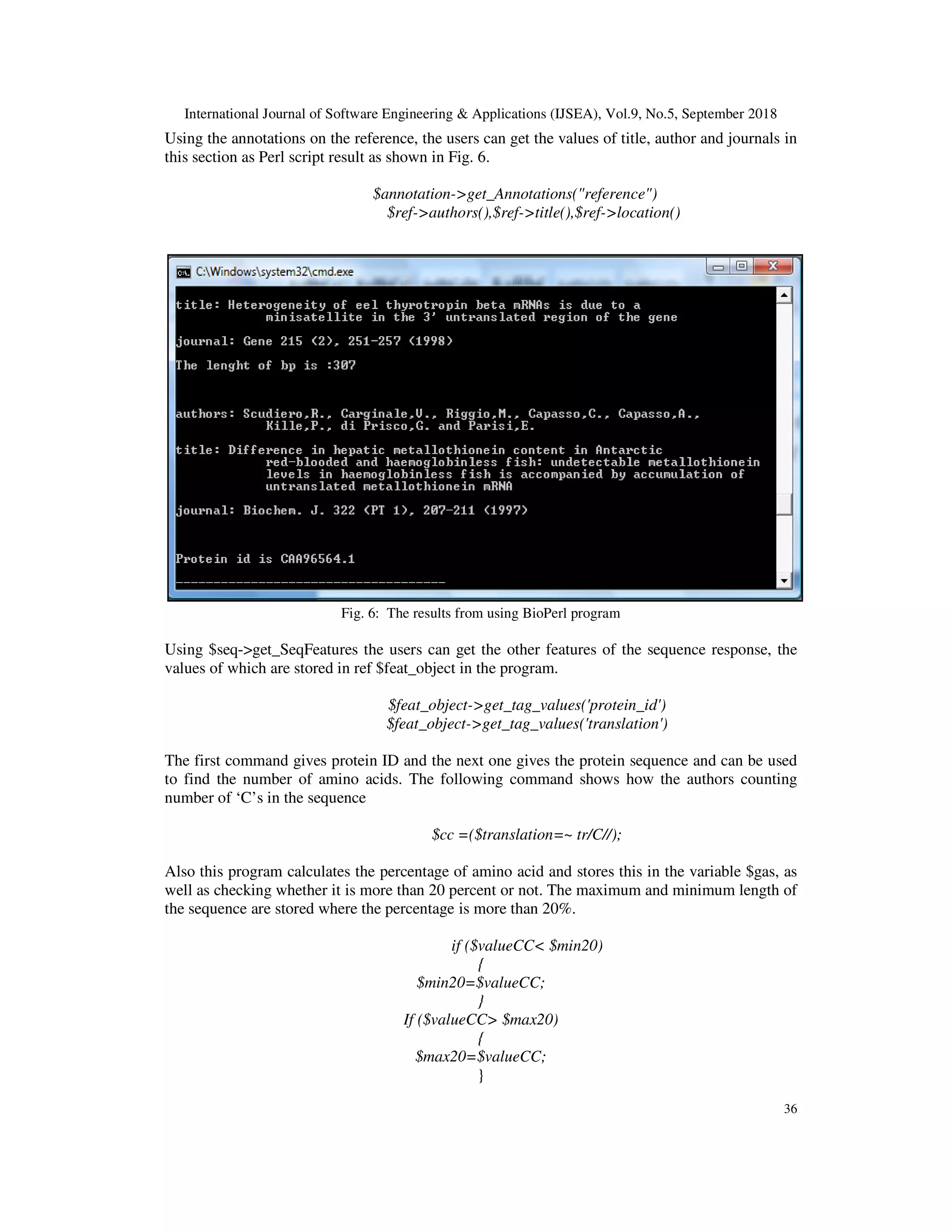 International Journal of Software Engineering & Applications (IJSEA), Vol.9, No.5, September 2018
36
Using the annotations on the reference, the users can get the values of title, author and journals in
this section as Perl script result as shown in Fig. 6.
$annotation->get_Annotations("reference")
$ref->authors(),$ref->title(),$ref->location()
Fig. 6: The results from using BioPerl program
Using $seq->get_SeqFeatures the users can get the other features of the sequence response, the
values of which are stored in ref $feat_object in the program.
$feat_object->get_tag_values('protein_id')
$feat_object->get_tag_values('translation')
The first command gives protein ID and the next one gives the protein sequence and can be used
to find the number of amino acids. The following command shows how the authors counting
number of ‘C’s in the sequence
$cc =($translation=~ tr/C//);
Also this program calculates the percentage of amino acid and stores this in the variable $gas, as
well as checking whether it is more than 20 percent or not. The maximum and minimum length of
the sequence are stored where the percentage is more than 20%.
if ($valueCC< $min20)
{
$min20=$valueCC;
}
If ($valueCC> $max20)
{
$max20=$valueCC;
}
 