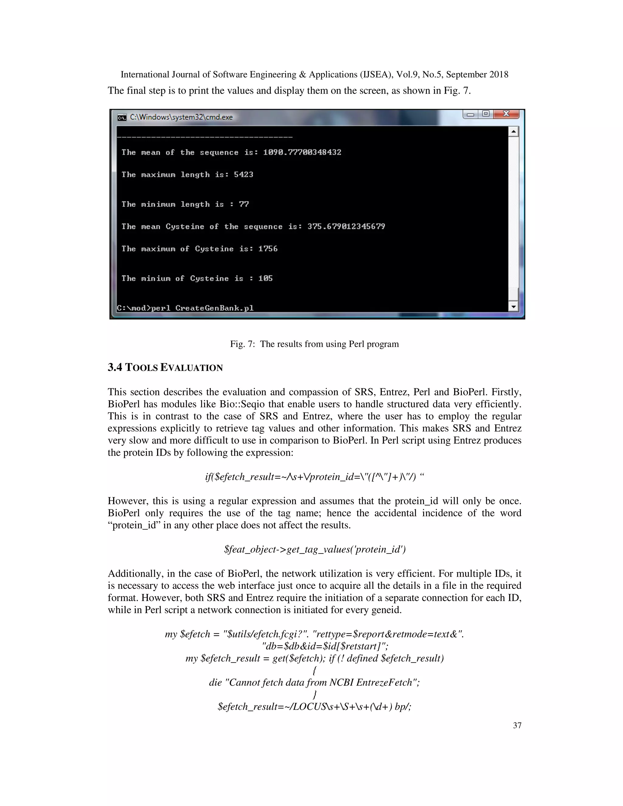 International Journal of Software Engineering & Applications (IJSEA), Vol.9, No.5, September 2018
37
The final step is to print the values and display them on the screen, as shown in Fig. 7.
Fig. 7: The results from using Perl program
3.4 TOOLS EVALUATION
This section describes the evaluation and compassion of SRS, Entrez, Perl and BioPerl. Firstly,
BioPerl has modules like Bio::Seqio that enable users to handle structured data very efficiently.
This is in contrast to the case of SRS and Entrez, where the user has to employ the regular
expressions explicitly to retrieve tag values and other information. This makes SRS and Entrez
very slow and more difficult to use in comparison to BioPerl. In Perl script using Entrez produces
the protein IDs by following the expression:
if($efetch_result=~/s+/protein_id="([^"]+)"/) “
However, this is using a regular expression and assumes that the protein_id will only be once.
BioPerl only requires the use of the tag name; hence the accidental incidence of the word
“protein_id” in any other place does not affect the results.
$feat_object->get_tag_values('protein_id')
Additionally, in the case of BioPerl, the network utilization is very efficient. For multiple IDs, it
is necessary to access the web interface just once to acquire all the details in a file in the required
format. However, both SRS and Entrez require the initiation of a separate connection for each ID,
while in Perl script a network connection is initiated for every geneid.
my $efetch = "$utils/efetch.fcgi?". "rettype=$report&retmode=text&".
"db=$db&id=$id[$retstart]";
my $efetch_result = get($efetch); if (! defined $efetch_result)
{
die "Cannot fetch data from NCBI EntrezeFetch";
}
$efetch_result=~/LOCUSs+S+s+(d+) bp/;
 