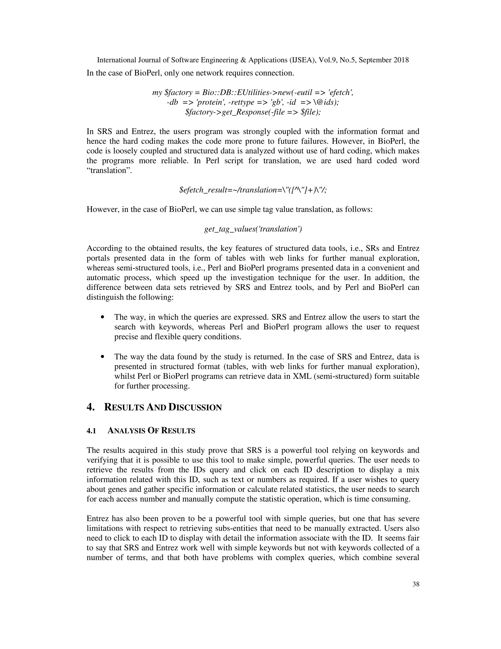 International Journal of Software Engineering & Applications (IJSEA), Vol.9, No.5, September 2018
38
In the case of BioPerl, only one network requires connection.
my $factory = Bio::DB::EUtilities->new(-eutil => 'efetch',
-db => 'protein', -rettype => 'gb', -id => @ids);
$factory->get_Response(-file => $file);
In SRS and Entrez, the users program was strongly coupled with the information format and
hence the hard coding makes the code more prone to future failures. However, in BioPerl, the
code is loosely coupled and structured data is analyzed without use of hard coding, which makes
the programs more reliable. In Perl script for translation, we are used hard coded word
“translation”.
$efetch_result=~/translation="([^"]+)"/;
However, in the case of BioPerl, we can use simple tag value translation, as follows:
get_tag_values('translation')
According to the obtained results, the key features of structured data tools, i.e., SRs and Entrez
portals presented data in the form of tables with web links for further manual exploration,
whereas semi-structured tools, i.e., Perl and BioPerl programs presented data in a convenient and
automatic process, which speed up the investigation technique for the user. In addition, the
difference between data sets retrieved by SRS and Entrez tools, and by Perl and BioPerl can
distinguish the following:
• The way, in which the queries are expressed. SRS and Entrez allow the users to start the
search with keywords, whereas Perl and BioPerl program allows the user to request
precise and flexible query conditions.
• The way the data found by the study is returned. In the case of SRS and Entrez, data is
presented in structured format (tables, with web links for further manual exploration),
whilst Perl or BioPerl programs can retrieve data in XML (semi-structured) form suitable
for further processing.
4. RESULTS AND DISCUSSION
4.1 ANALYSIS OF RESULTS
The results acquired in this study prove that SRS is a powerful tool relying on keywords and
verifying that it is possible to use this tool to make simple, powerful queries. The user needs to
retrieve the results from the IDs query and click on each ID description to display a mix
information related with this ID, such as text or numbers as required. If a user wishes to query
about genes and gather specific information or calculate related statistics, the user needs to search
for each access number and manually compute the statistic operation, which is time consuming.
Entrez has also been proven to be a powerful tool with simple queries, but one that has severe
limitations with respect to retrieving subs-entities that need to be manually extracted. Users also
need to click to each ID to display with detail the information associate with the ID. It seems fair
to say that SRS and Entrez work well with simple keywords but not with keywords collected of a
number of terms, and that both have problems with complex queries, which combine several
 
