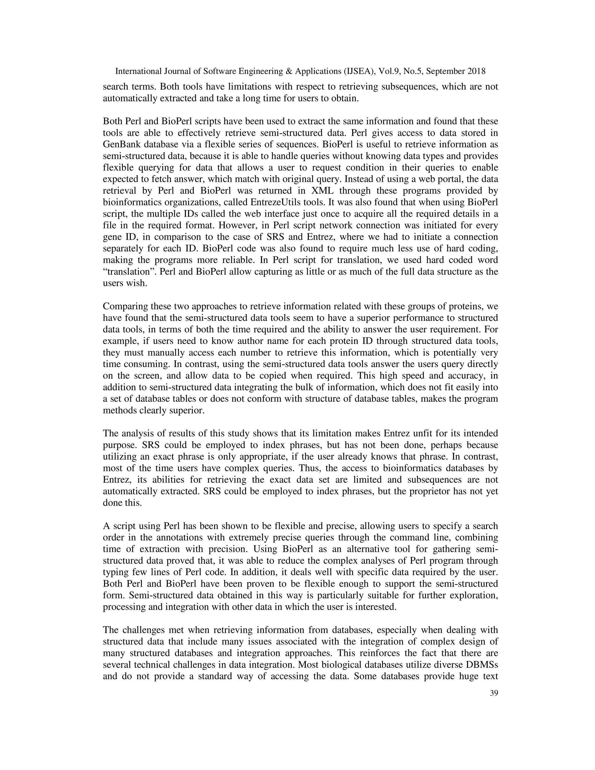 International Journal of Software Engineering & Applications (IJSEA), Vol.9, No.5, September 2018
39
search terms. Both tools have limitations with respect to retrieving subsequences, which are not
automatically extracted and take a long time for users to obtain.
Both Perl and BioPerl scripts have been used to extract the same information and found that these
tools are able to effectively retrieve semi-structured data. Perl gives access to data stored in
GenBank database via a flexible series of sequences. BioPerl is useful to retrieve information as
semi-structured data, because it is able to handle queries without knowing data types and provides
flexible querying for data that allows a user to request condition in their queries to enable
expected to fetch answer, which match with original query. Instead of using a web portal, the data
retrieval by Perl and BioPerl was returned in XML through these programs provided by
bioinformatics organizations, called EntrezeUtils tools. It was also found that when using BioPerl
script, the multiple IDs called the web interface just once to acquire all the required details in a
file in the required format. However, in Perl script network connection was initiated for every
gene ID, in comparison to the case of SRS and Entrez, where we had to initiate a connection
separately for each ID. BioPerl code was also found to require much less use of hard coding,
making the programs more reliable. In Perl script for translation, we used hard coded word
“translation”. Perl and BioPerl allow capturing as little or as much of the full data structure as the
users wish.
Comparing these two approaches to retrieve information related with these groups of proteins, we
have found that the semi-structured data tools seem to have a superior performance to structured
data tools, in terms of both the time required and the ability to answer the user requirement. For
example, if users need to know author name for each protein ID through structured data tools,
they must manually access each number to retrieve this information, which is potentially very
time consuming. In contrast, using the semi-structured data tools answer the users query directly
on the screen, and allow data to be copied when required. This high speed and accuracy, in
addition to semi-structured data integrating the bulk of information, which does not fit easily into
a set of database tables or does not conform with structure of database tables, makes the program
methods clearly superior.
The analysis of results of this study shows that its limitation makes Entrez unfit for its intended
purpose. SRS could be employed to index phrases, but has not been done, perhaps because
utilizing an exact phrase is only appropriate, if the user already knows that phrase. In contrast,
most of the time users have complex queries. Thus, the access to bioinformatics databases by
Entrez, its abilities for retrieving the exact data set are limited and subsequences are not
automatically extracted. SRS could be employed to index phrases, but the proprietor has not yet
done this.
A script using Perl has been shown to be flexible and precise, allowing users to specify a search
order in the annotations with extremely precise queries through the command line, combining
time of extraction with precision. Using BioPerl as an alternative tool for gathering semi-
structured data proved that, it was able to reduce the complex analyses of Perl program through
typing few lines of Perl code. In addition, it deals well with specific data required by the user.
Both Perl and BioPerl have been proven to be flexible enough to support the semi-structured
form. Semi-structured data obtained in this way is particularly suitable for further exploration,
processing and integration with other data in which the user is interested.
The challenges met when retrieving information from databases, especially when dealing with
structured data that include many issues associated with the integration of complex design of
many structured databases and integration approaches. This reinforces the fact that there are
several technical challenges in data integration. Most biological databases utilize diverse DBMSs
and do not provide a standard way of accessing the data. Some databases provide huge text
 