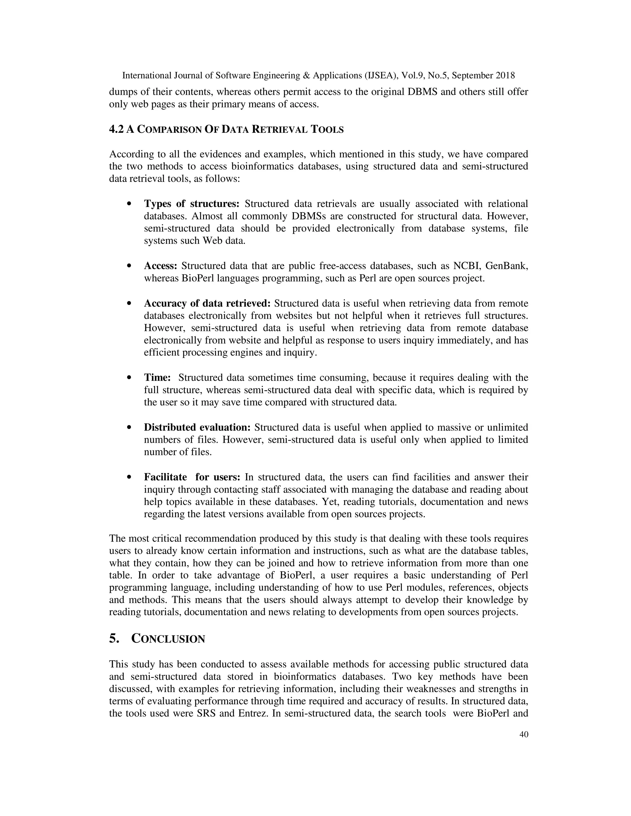 International Journal of Software Engineering & Applications (IJSEA), Vol.9, No.5, September 2018
40
dumps of their contents, whereas others permit access to the original DBMS and others still offer
only web pages as their primary means of access.
4.2 A COMPARISON OF DATA RETRIEVAL TOOLS
According to all the evidences and examples, which mentioned in this study, we have compared
the two methods to access bioinformatics databases, using structured data and semi-structured
data retrieval tools, as follows:
• Types of structures: Structured data retrievals are usually associated with relational
databases. Almost all commonly DBMSs are constructed for structural data. However,
semi-structured data should be provided electronically from database systems, file
systems such Web data.
• Access: Structured data that are public free-access databases, such as NCBI, GenBank,
whereas BioPerl languages programming, such as Perl are open sources project.
• Accuracy of data retrieved: Structured data is useful when retrieving data from remote
databases electronically from websites but not helpful when it retrieves full structures.
However, semi-structured data is useful when retrieving data from remote database
electronically from website and helpful as response to users inquiry immediately, and has
efficient processing engines and inquiry.
• Time: Structured data sometimes time consuming, because it requires dealing with the
full structure, whereas semi-structured data deal with specific data, which is required by
the user so it may save time compared with structured data.
• Distributed evaluation: Structured data is useful when applied to massive or unlimited
numbers of files. However, semi-structured data is useful only when applied to limited
number of files.
• Facilitate for users: In structured data, the users can find facilities and answer their
inquiry through contacting staff associated with managing the database and reading about
help topics available in these databases. Yet, reading tutorials, documentation and news
regarding the latest versions available from open sources projects.
The most critical recommendation produced by this study is that dealing with these tools requires
users to already know certain information and instructions, such as what are the database tables,
what they contain, how they can be joined and how to retrieve information from more than one
table. In order to take advantage of BioPerl, a user requires a basic understanding of Perl
programming language, including understanding of how to use Perl modules, references, objects
and methods. This means that the users should always attempt to develop their knowledge by
reading tutorials, documentation and news relating to developments from open sources projects.
5. CONCLUSION
This study has been conducted to assess available methods for accessing public structured data
and semi-structured data stored in bioinformatics databases. Two key methods have been
discussed, with examples for retrieving information, including their weaknesses and strengths in
terms of evaluating performance through time required and accuracy of results. In structured data,
the tools used were SRS and Entrez. In semi-structured data, the search tools were BioPerl and
 