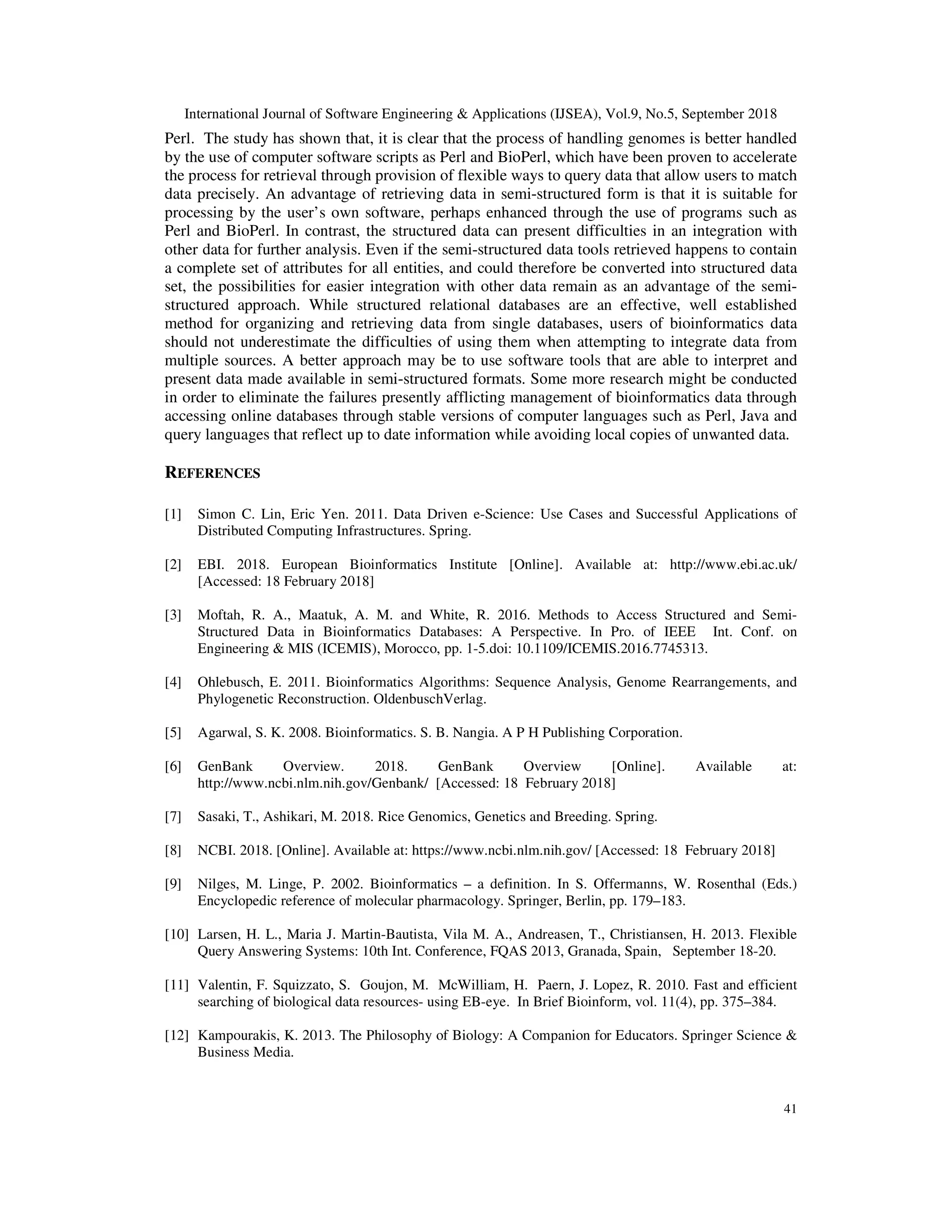 International Journal of Software Engineering & Applications (IJSEA), Vol.9, No.5, September 2018
41
Perl. The study has shown that, it is clear that the process of handling genomes is better handled
by the use of computer software scripts as Perl and BioPerl, which have been proven to accelerate
the process for retrieval through provision of flexible ways to query data that allow users to match
data precisely. An advantage of retrieving data in semi-structured form is that it is suitable for
processing by the user’s own software, perhaps enhanced through the use of programs such as
Perl and BioPerl. In contrast, the structured data can present difficulties in an integration with
other data for further analysis. Even if the semi-structured data tools retrieved happens to contain
a complete set of attributes for all entities, and could therefore be converted into structured data
set, the possibilities for easier integration with other data remain as an advantage of the semi-
structured approach. While structured relational databases are an effective, well established
method for organizing and retrieving data from single databases, users of bioinformatics data
should not underestimate the difficulties of using them when attempting to integrate data from
multiple sources. A better approach may be to use software tools that are able to interpret and
present data made available in semi-structured formats. Some more research might be conducted
in order to eliminate the failures presently afflicting management of bioinformatics data through
accessing online databases through stable versions of computer languages such as Perl, Java and
query languages that reflect up to date information while avoiding local copies of unwanted data.
REFERENCES
[1] Simon C. Lin, Eric Yen. 2011. Data Driven e-Science: Use Cases and Successful Applications of
Distributed Computing Infrastructures. Spring.
[2] EBI. 2018. European Bioinformatics Institute [Online]. Available at: http://www.ebi.ac.uk/
[Accessed: 18 February 2018]
[3] Moftah, R. A., Maatuk, A. M. and White, R. 2016. Methods to Access Structured and Semi-
Structured Data in Bioinformatics Databases: A Perspective. In Pro. of IEEE Int. Conf. on
Engineering & MIS (ICEMIS), Morocco, pp. 1-5.doi: 10.1109/ICEMIS.2016.7745313.
[4] Ohlebusch, E. 2011. Bioinformatics Algorithms: Sequence Analysis, Genome Rearrangements, and
Phylogenetic Reconstruction. OldenbuschVerlag.
[5] Agarwal, S. K. 2008. Bioinformatics. S. B. Nangia. A P H Publishing Corporation.
[6] GenBank Overview. 2018. GenBank Overview [Online]. Available at:
http://www.ncbi.nlm.nih.gov/Genbank/ [Accessed: 18 February 2018]
[7] Sasaki, T., Ashikari, M. 2018. Rice Genomics, Genetics and Breeding. Spring.
[8] NCBI. 2018. [Online]. Available at: https://www.ncbi.nlm.nih.gov/ [Accessed: 18 February 2018]
[9] Nilges, M. Linge, P. 2002. Bioinformatics – a definition. In S. Offermanns, W. Rosenthal (Eds.)
Encyclopedic reference of molecular pharmacology. Springer, Berlin, pp. 179–183.
[10] Larsen, H. L., Maria J. Martin-Bautista, Vila M. A., Andreasen, T., Christiansen, H. 2013. Flexible
Query Answering Systems: 10th Int. Conference, FQAS 2013, Granada, Spain, September 18-20.
[11] Valentin, F. Squizzato, S. Goujon, M. McWilliam, H. Paern, J. Lopez, R. 2010. Fast and efficient
searching of biological data resources- using EB-eye. In Brief Bioinform, vol. 11(4), pp. 375–384.
[12] Kampourakis, K. 2013. The Philosophy of Biology: A Companion for Educators. Springer Science &
Business Media.
 