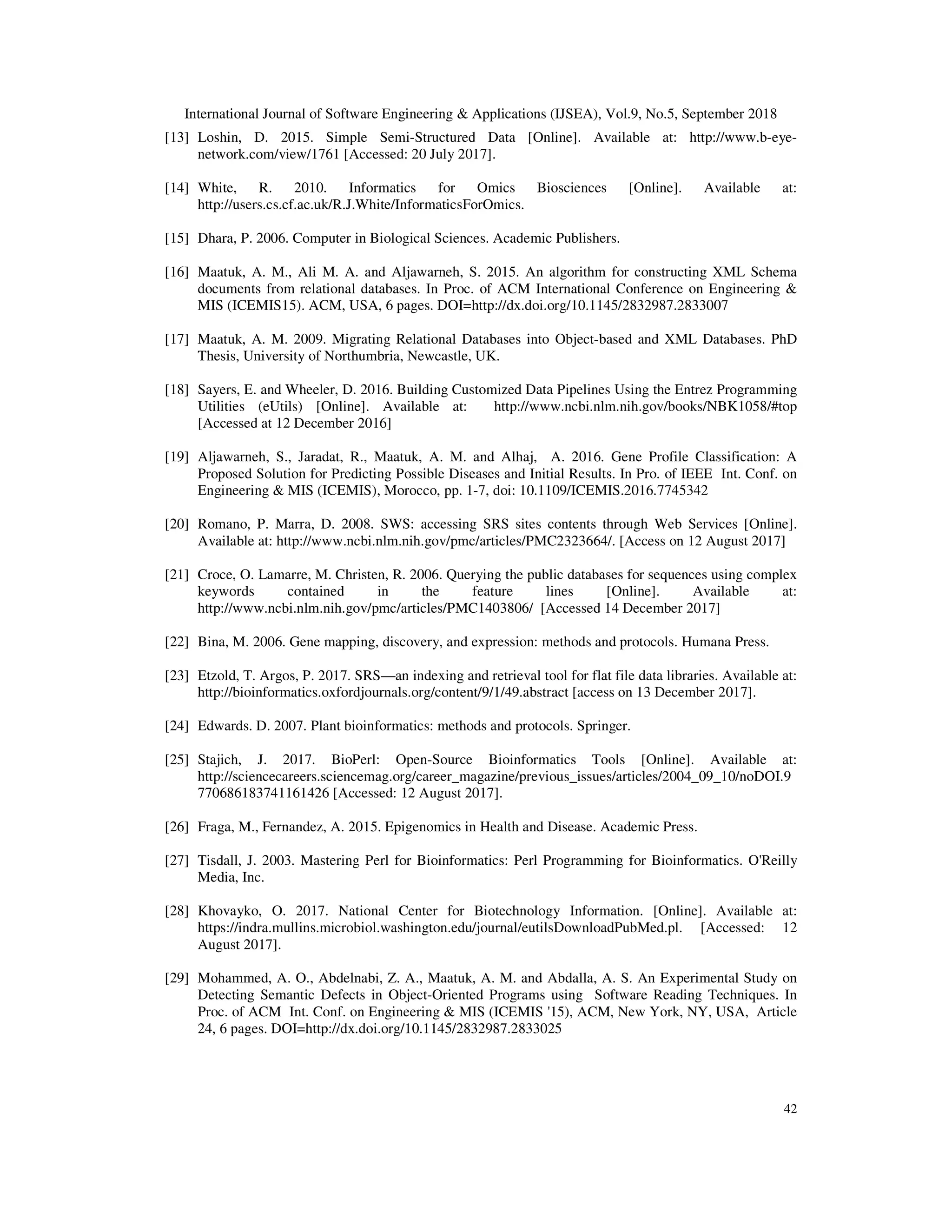 International Journal of Software Engineering & Applications (IJSEA), Vol.9, No.5, September 2018
42
[13] Loshin, D. 2015. Simple Semi-Structured Data [Online]. Available at: http://www.b-eye-
network.com/view/1761 [Accessed: 20 July 2017].
[14] White, R. 2010. Informatics for Omics Biosciences [Online]. Available at:
http://users.cs.cf.ac.uk/R.J.White/InformaticsForOmics.
[15] Dhara, P. 2006. Computer in Biological Sciences. Academic Publishers.
[16] Maatuk, A. M., Ali M. A. and Aljawarneh, S. 2015. An algorithm for constructing XML Schema
documents from relational databases. In Proc. of ACM International Conference on Engineering &
MIS (ICEMIS15). ACM, USA, 6 pages. DOI=http://dx.doi.org/10.1145/2832987.2833007
[17] Maatuk, A. M. 2009. Migrating Relational Databases into Object-based and XML Databases. PhD
Thesis, University of Northumbria, Newcastle, UK.
[18] Sayers, E. and Wheeler, D. 2016. Building Customized Data Pipelines Using the Entrez Programming
Utilities (eUtils) [Online]. Available at: http://www.ncbi.nlm.nih.gov/books/NBK1058/#top
[Accessed at 12 December 2016]
[19] Aljawarneh, S., Jaradat, R., Maatuk, A. M. and Alhaj, A. 2016. Gene Profile Classification: A
Proposed Solution for Predicting Possible Diseases and Initial Results. In Pro. of IEEE Int. Conf. on
Engineering & MIS (ICEMIS), Morocco, pp. 1-7, doi: 10.1109/ICEMIS.2016.7745342
[20] Romano, P. Marra, D. 2008. SWS: accessing SRS sites contents through Web Services [Online].
Available at: http://www.ncbi.nlm.nih.gov/pmc/articles/PMC2323664/. [Access on 12 August 2017]
[21] Croce, O. Lamarre, M. Christen, R. 2006. Querying the public databases for sequences using complex
keywords contained in the feature lines [Online]. Available at:
http://www.ncbi.nlm.nih.gov/pmc/articles/PMC1403806/ [Accessed 14 December 2017]
[22] Bina, M. 2006. Gene mapping, discovery, and expression: methods and protocols. Humana Press.
[23] Etzold, T. Argos, P. 2017. SRS—an indexing and retrieval tool for flat file data libraries. Available at:
http://bioinformatics.oxfordjournals.org/content/9/1/49.abstract [access on 13 December 2017].
[24] Edwards. D. 2007. Plant bioinformatics: methods and protocols. Springer.
[25] Stajich, J. 2017. BioPerl: Open-Source Bioinformatics Tools [Online]. Available at:
http://sciencecareers.sciencemag.org/career_magazine/previous_issues/articles/2004_09_10/noDOI.9
770686183741161426 [Accessed: 12 August 2017].
[26] Fraga, M., Fernandez, A. 2015. Epigenomics in Health and Disease. Academic Press.
[27] Tisdall, J. 2003. Mastering Perl for Bioinformatics: Perl Programming for Bioinformatics. O'Reilly
Media, Inc.
[28] Khovayko, O. 2017. National Center for Biotechnology Information. [Online]. Available at:
https://indra.mullins.microbiol.washington.edu/journal/eutilsDownloadPubMed.pl. [Accessed: 12
August 2017].
[29] Mohammed, A. O., Abdelnabi, Z. A., Maatuk, A. M. and Abdalla, A. S. An Experimental Study on
Detecting Semantic Defects in Object-Oriented Programs using Software Reading Techniques. In
Proc. of ACM Int. Conf. on Engineering & MIS (ICEMIS '15), ACM, New York, NY, USA, Article
24, 6 pages. DOI=http://dx.doi.org/10.1145/2832987.2833025
 