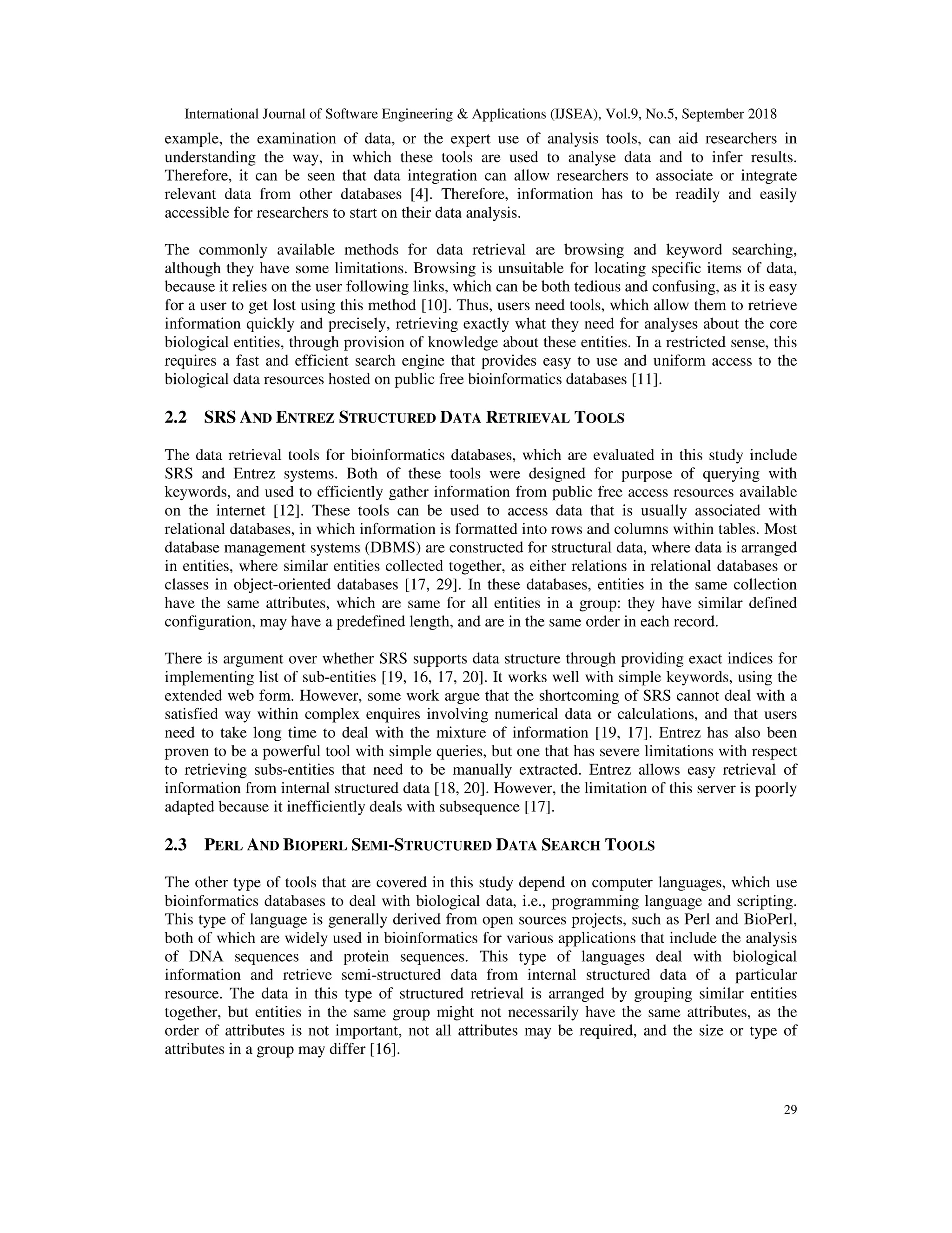 International Journal of Software Engineering & Applications (IJSEA), Vol.9, No.5, September 2018
29
example, the examination of data, or the expert use of analysis tools, can aid researchers in
understanding the way, in which these tools are used to analyse data and to infer results.
Therefore, it can be seen that data integration can allow researchers to associate or integrate
relevant data from other databases [4]. Therefore, information has to be readily and easily
accessible for researchers to start on their data analysis.
The commonly available methods for data retrieval are browsing and keyword searching,
although they have some limitations. Browsing is unsuitable for locating specific items of data,
because it relies on the user following links, which can be both tedious and confusing, as it is easy
for a user to get lost using this method [10]. Thus, users need tools, which allow them to retrieve
information quickly and precisely, retrieving exactly what they need for analyses about the core
biological entities, through provision of knowledge about these entities. In a restricted sense, this
requires a fast and efficient search engine that provides easy to use and uniform access to the
biological data resources hosted on public free bioinformatics databases [11].
2.2 SRS AND ENTREZ STRUCTURED DATA RETRIEVAL TOOLS
The data retrieval tools for bioinformatics databases, which are evaluated in this study include
SRS and Entrez systems. Both of these tools were designed for purpose of querying with
keywords, and used to efficiently gather information from public free access resources available
on the internet [12]. These tools can be used to access data that is usually associated with
relational databases, in which information is formatted into rows and columns within tables. Most
database management systems (DBMS) are constructed for structural data, where data is arranged
in entities, where similar entities collected together, as either relations in relational databases or
classes in object-oriented databases [17, 29]. In these databases, entities in the same collection
have the same attributes, which are same for all entities in a group: they have similar defined
configuration, may have a predefined length, and are in the same order in each record.
There is argument over whether SRS supports data structure through providing exact indices for
implementing list of sub-entities [19, 16, 17, 20]. It works well with simple keywords, using the
extended web form. However, some work argue that the shortcoming of SRS cannot deal with a
satisfied way within complex enquires involving numerical data or calculations, and that users
need to take long time to deal with the mixture of information [19, 17]. Entrez has also been
proven to be a powerful tool with simple queries, but one that has severe limitations with respect
to retrieving subs-entities that need to be manually extracted. Entrez allows easy retrieval of
information from internal structured data [18, 20]. However, the limitation of this server is poorly
adapted because it inefficiently deals with subsequence [17].
2.3 PERL AND BIOPERL SEMI-STRUCTURED DATA SEARCH TOOLS
The other type of tools that are covered in this study depend on computer languages, which use
bioinformatics databases to deal with biological data, i.e., programming language and scripting.
This type of language is generally derived from open sources projects, such as Perl and BioPerl,
both of which are widely used in bioinformatics for various applications that include the analysis
of DNA sequences and protein sequences. This type of languages deal with biological
information and retrieve semi-structured data from internal structured data of a particular
resource. The data in this type of structured retrieval is arranged by grouping similar entities
together, but entities in the same group might not necessarily have the same attributes, as the
order of attributes is not important, not all attributes may be required, and the size or type of
attributes in a group may differ [16].
 