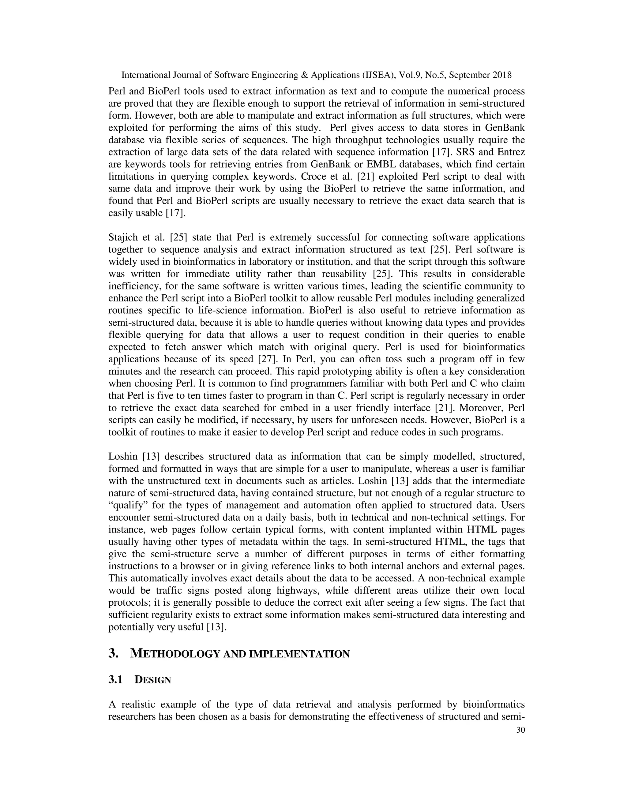 International Journal of Software Engineering & Applications (IJSEA), Vol.9, No.5, September 2018
30
Perl and BioPerl tools used to extract information as text and to compute the numerical process
are proved that they are flexible enough to support the retrieval of information in semi-structured
form. However, both are able to manipulate and extract information as full structures, which were
exploited for performing the aims of this study. Perl gives access to data stores in GenBank
database via flexible series of sequences. The high throughput technologies usually require the
extraction of large data sets of the data related with sequence information [17]. SRS and Entrez
are keywords tools for retrieving entries from GenBank or EMBL databases, which find certain
limitations in querying complex keywords. Croce et al. [21] exploited Perl script to deal with
same data and improve their work by using the BioPerl to retrieve the same information, and
found that Perl and BioPerl scripts are usually necessary to retrieve the exact data search that is
easily usable [17].
Stajich et al. [25] state that Perl is extremely successful for connecting software applications
together to sequence analysis and extract information structured as text [25]. Perl software is
widely used in bioinformatics in laboratory or institution, and that the script through this software
was written for immediate utility rather than reusability [25]. This results in considerable
inefficiency, for the same software is written various times, leading the scientific community to
enhance the Perl script into a BioPerl toolkit to allow reusable Perl modules including generalized
routines specific to life-science information. BioPerl is also useful to retrieve information as
semi-structured data, because it is able to handle queries without knowing data types and provides
flexible querying for data that allows a user to request condition in their queries to enable
expected to fetch answer which match with original query. Perl is used for bioinformatics
applications because of its speed [27]. In Perl, you can often toss such a program off in few
minutes and the research can proceed. This rapid prototyping ability is often a key consideration
when choosing Perl. It is common to find programmers familiar with both Perl and C who claim
that Perl is five to ten times faster to program in than C. Perl script is regularly necessary in order
to retrieve the exact data searched for embed in a user friendly interface [21]. Moreover, Perl
scripts can easily be modified, if necessary, by users for unforeseen needs. However, BioPerl is a
toolkit of routines to make it easier to develop Perl script and reduce codes in such programs.
Loshin [13] describes structured data as information that can be simply modelled, structured,
formed and formatted in ways that are simple for a user to manipulate, whereas a user is familiar
with the unstructured text in documents such as articles. Loshin [13] adds that the intermediate
nature of semi-structured data, having contained structure, but not enough of a regular structure to
“qualify” for the types of management and automation often applied to structured data. Users
encounter semi-structured data on a daily basis, both in technical and non-technical settings. For
instance, web pages follow certain typical forms, with content implanted within HTML pages
usually having other types of metadata within the tags. In semi-structured HTML, the tags that
give the semi-structure serve a number of different purposes in terms of either formatting
instructions to a browser or in giving reference links to both internal anchors and external pages.
This automatically involves exact details about the data to be accessed. A non-technical example
would be traffic signs posted along highways, while different areas utilize their own local
protocols; it is generally possible to deduce the correct exit after seeing a few signs. The fact that
sufficient regularity exists to extract some information makes semi-structured data interesting and
potentially very useful [13].
3. METHODOLOGY AND IMPLEMENTATION
3.1 DESIGN
A realistic example of the type of data retrieval and analysis performed by bioinformatics
researchers has been chosen as a basis for demonstrating the effectiveness of structured and semi-
 
