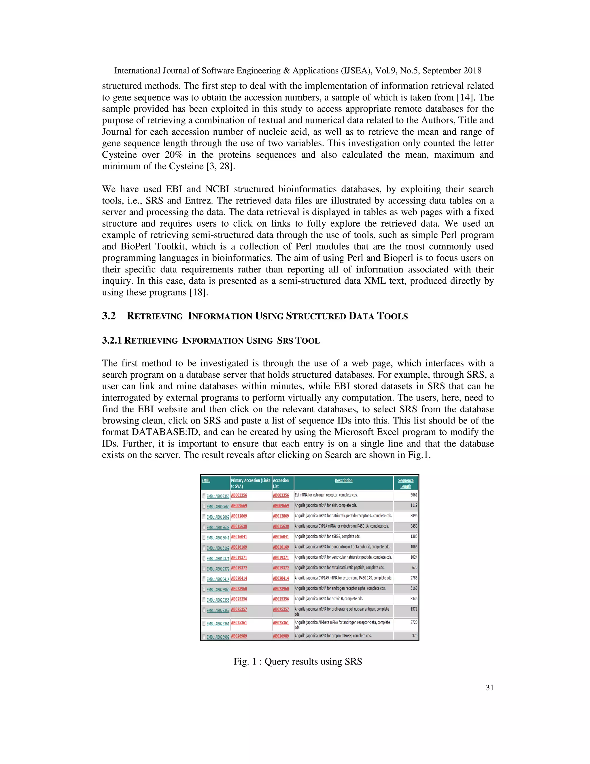 International Journal of Software Engineering & Applications (IJSEA), Vol.9, No.5, September 2018
31
structured methods. The first step to deal with the implementation of information retrieval related
to gene sequence was to obtain the accession numbers, a sample of which is taken from [14]. The
sample provided has been exploited in this study to access appropriate remote databases for the
purpose of retrieving a combination of textual and numerical data related to the Authors, Title and
Journal for each accession number of nucleic acid, as well as to retrieve the mean and range of
gene sequence length through the use of two variables. This investigation only counted the letter
Cysteine over 20% in the proteins sequences and also calculated the mean, maximum and
minimum of the Cysteine [3, 28].
We have used EBI and NCBI structured bioinformatics databases, by exploiting their search
tools, i.e., SRS and Entrez. The retrieved data files are illustrated by accessing data tables on a
server and processing the data. The data retrieval is displayed in tables as web pages with a fixed
structure and requires users to click on links to fully explore the retrieved data. We used an
example of retrieving semi-structured data through the use of tools, such as simple Perl program
and BioPerl Toolkit, which is a collection of Perl modules that are the most commonly used
programming languages in bioinformatics. The aim of using Perl and Bioperl is to focus users on
their specific data requirements rather than reporting all of information associated with their
inquiry. In this case, data is presented as a semi-structured data XML text, produced directly by
using these programs [18].
3.2 RETRIEVING INFORMATION USING STRUCTURED DATA TOOLS
3.2.1 RETRIEVING INFORMATION USING SRS TOOL
The first method to be investigated is through the use of a web page, which interfaces with a
search program on a database server that holds structured databases. For example, through SRS, a
user can link and mine databases within minutes, while EBI stored datasets in SRS that can be
interrogated by external programs to perform virtually any computation. The users, here, need to
find the EBI website and then click on the relevant databases, to select SRS from the database
browsing clean, click on SRS and paste a list of sequence IDs into this. This list should be of the
format DATABASE:ID, and can be created by using the Microsoft Excel program to modify the
IDs. Further, it is important to ensure that each entry is on a single line and that the database
exists on the server. The result reveals after clicking on Search are shown in Fig.1.
Fig. 1 : Query results using SRS
 