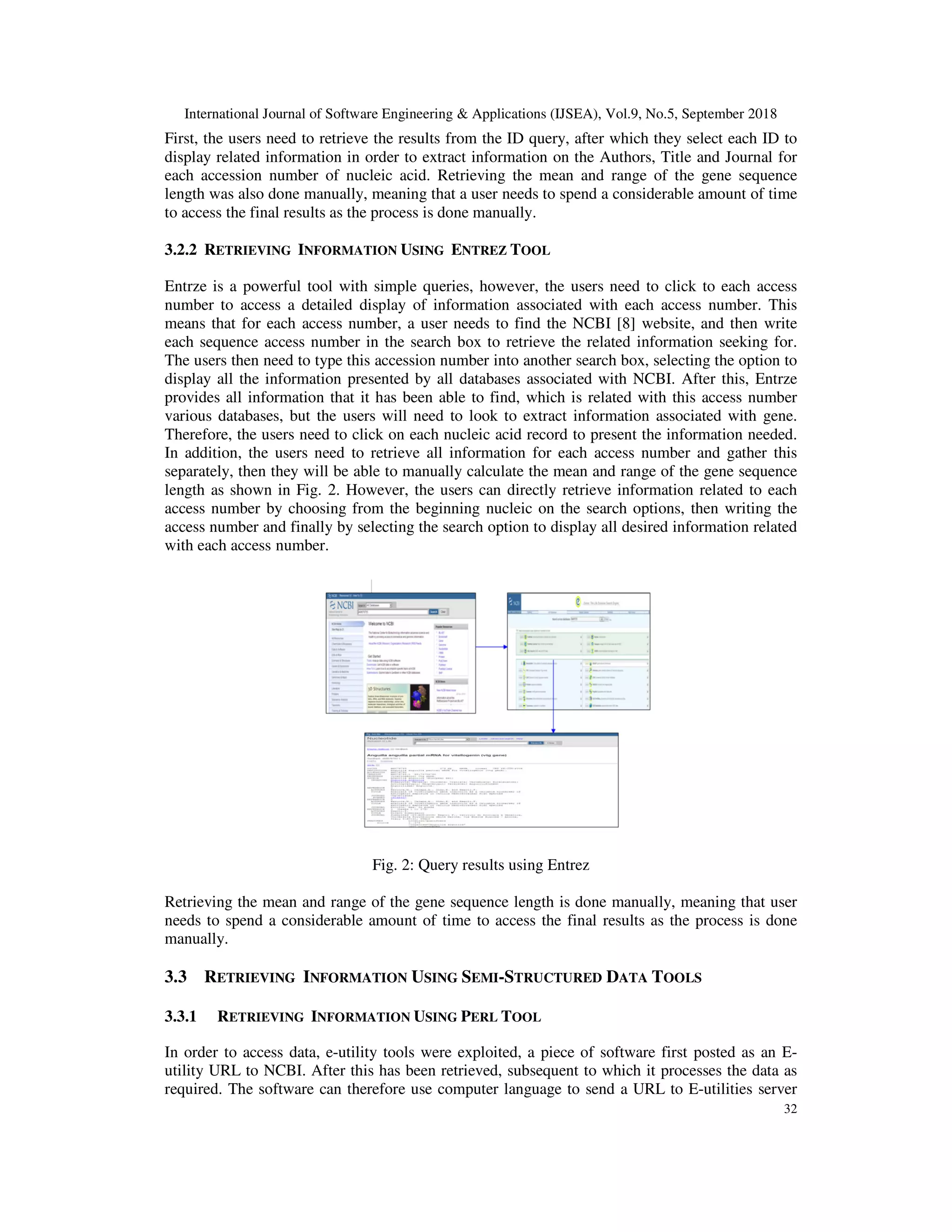 International Journal of Software Engineering & Applications (IJSEA), Vol.9, No.5, September 2018
32
First, the users need to retrieve the results from the ID query, after which they select each ID to
display related information in order to extract information on the Authors, Title and Journal for
each accession number of nucleic acid. Retrieving the mean and range of the gene sequence
length was also done manually, meaning that a user needs to spend a considerable amount of time
to access the final results as the process is done manually.
3.2.2 RETRIEVING INFORMATION USING ENTREZ TOOL
Entrze is a powerful tool with simple queries, however, the users need to click to each access
number to access a detailed display of information associated with each access number. This
means that for each access number, a user needs to find the NCBI [8] website, and then write
each sequence access number in the search box to retrieve the related information seeking for.
The users then need to type this accession number into another search box, selecting the option to
display all the information presented by all databases associated with NCBI. After this, Entrze
provides all information that it has been able to find, which is related with this access number
various databases, but the users will need to look to extract information associated with gene.
Therefore, the users need to click on each nucleic acid record to present the information needed.
In addition, the users need to retrieve all information for each access number and gather this
separately, then they will be able to manually calculate the mean and range of the gene sequence
length as shown in Fig. 2. However, the users can directly retrieve information related to each
access number by choosing from the beginning nucleic on the search options, then writing the
access number and finally by selecting the search option to display all desired information related
with each access number.
Fig. 2: Query results using Entrez
Retrieving the mean and range of the gene sequence length is done manually, meaning that user
needs to spend a considerable amount of time to access the final results as the process is done
manually.
3.3 RETRIEVING INFORMATION USING SEMI-STRUCTURED DATA TOOLS
3.3.1 RETRIEVING INFORMATION USING PERL TOOL
In order to access data, e-utility tools were exploited, a piece of software first posted as an E-
utility URL to NCBI. After this has been retrieved, subsequent to which it processes the data as
required. The software can therefore use computer language to send a URL to E-utilities server
 