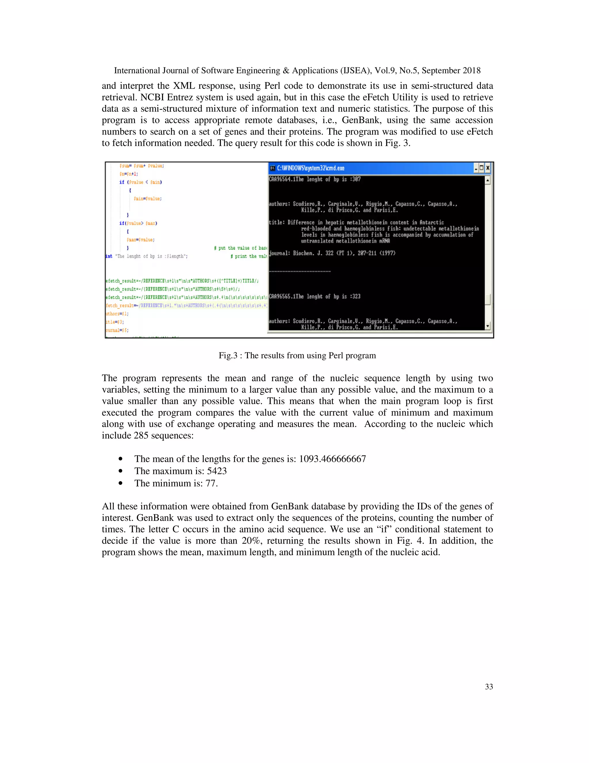 International Journal of Software Engineering & Applications (IJSEA), Vol.9, No.5, September 2018
33
and interpret the XML response, using Perl code to demonstrate its use in semi-structured data
retrieval. NCBI Entrez system is used again, but in this case the eFetch Utility is used to retrieve
data as a semi-structured mixture of information text and numeric statistics. The purpose of this
program is to access appropriate remote databases, i.e., GenBank, using the same accession
numbers to search on a set of genes and their proteins. The program was modified to use eFetch
to fetch information needed. The query result for this code is shown in Fig. 3.
Fig.3 : The results from using Perl program
The program represents the mean and range of the nucleic sequence length by using two
variables, setting the minimum to a larger value than any possible value, and the maximum to a
value smaller than any possible value. This means that when the main program loop is first
executed the program compares the value with the current value of minimum and maximum
along with use of exchange operating and measures the mean. According to the nucleic which
include 285 sequences:
• The mean of the lengths for the genes is: 1093.466666667
• The maximum is: 5423
• The minimum is: 77.
All these information were obtained from GenBank database by providing the IDs of the genes of
interest. GenBank was used to extract only the sequences of the proteins, counting the number of
times. The letter C occurs in the amino acid sequence. We use an “if” conditional statement to
decide if the value is more than 20%, returning the results shown in Fig. 4. In addition, the
program shows the mean, maximum length, and minimum length of the nucleic acid.
 