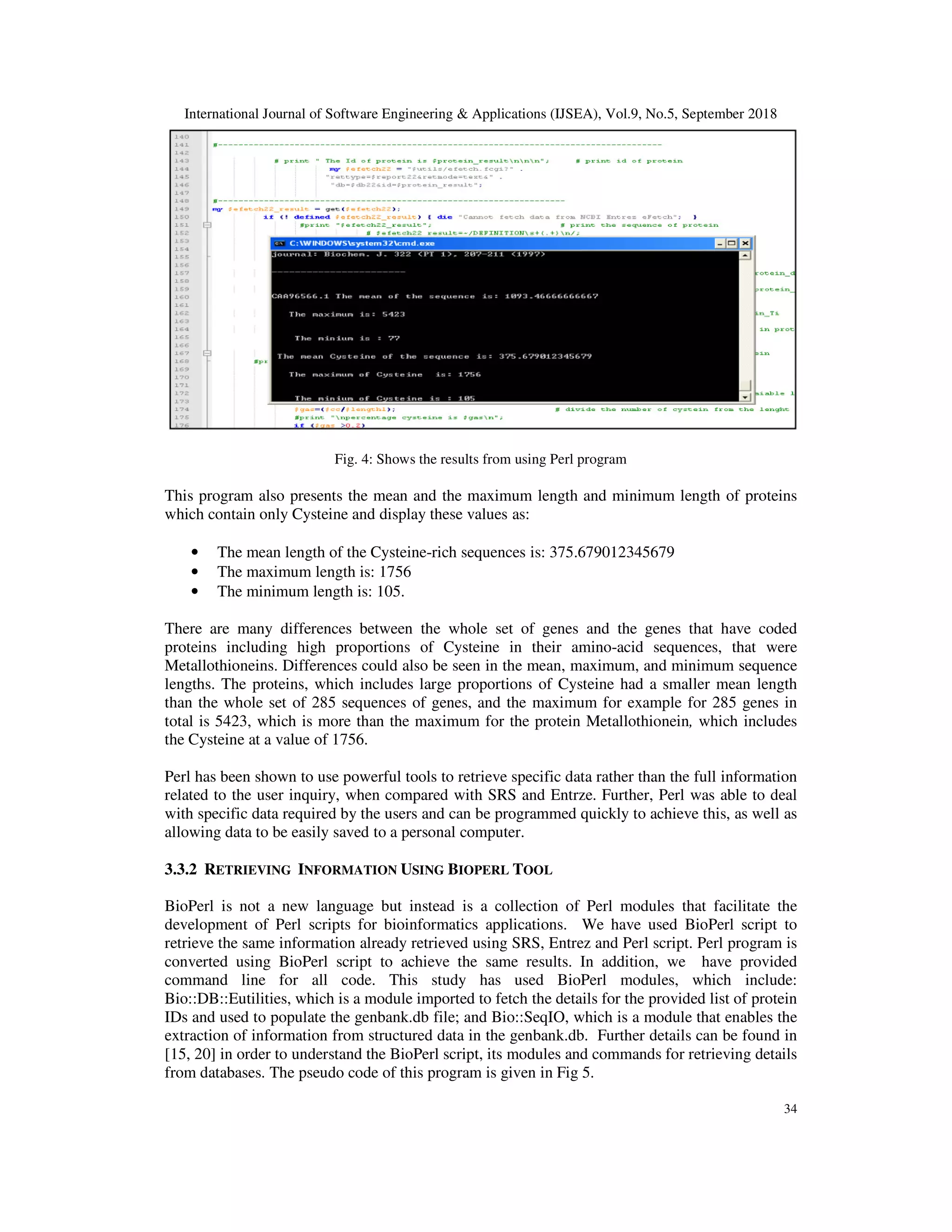 International Journal of Software Engineering & Applications (IJSEA), Vol.9, No.5, September 2018
34
Fig. 4: Shows the results from using Perl program
This program also presents the mean and the maximum length and minimum length of proteins
which contain only Cysteine and display these values as:
• The mean length of the Cysteine-rich sequences is: 375.679012345679
• The maximum length is: 1756
• The minimum length is: 105.
There are many differences between the whole set of genes and the genes that have coded
proteins including high proportions of Cysteine in their amino-acid sequences, that were
Metallothioneins. Differences could also be seen in the mean, maximum, and minimum sequence
lengths. The proteins, which includes large proportions of Cysteine had a smaller mean length
than the whole set of 285 sequences of genes, and the maximum for example for 285 genes in
total is 5423, which is more than the maximum for the protein Metallothionein, which includes
the Cysteine at a value of 1756.
Perl has been shown to use powerful tools to retrieve specific data rather than the full information
related to the user inquiry, when compared with SRS and Entrze. Further, Perl was able to deal
with specific data required by the users and can be programmed quickly to achieve this, as well as
allowing data to be easily saved to a personal computer.
3.3.2 RETRIEVING INFORMATION USING BIOPERL TOOL
BioPerl is not a new language but instead is a collection of Perl modules that facilitate the
development of Perl scripts for bioinformatics applications. We have used BioPerl script to
retrieve the same information already retrieved using SRS, Entrez and Perl script. Perl program is
converted using BioPerl script to achieve the same results. In addition, we have provided
command line for all code. This study has used BioPerl modules, which include:
Bio::DB::Eutilities, which is a module imported to fetch the details for the provided list of protein
IDs and used to populate the genbank.db file; and Bio::SeqIO, which is a module that enables the
extraction of information from structured data in the genbank.db. Further details can be found in
[15, 20] in order to understand the BioPerl script, its modules and commands for retrieving details
from databases. The pseudo code of this program is given in Fig 5.
 