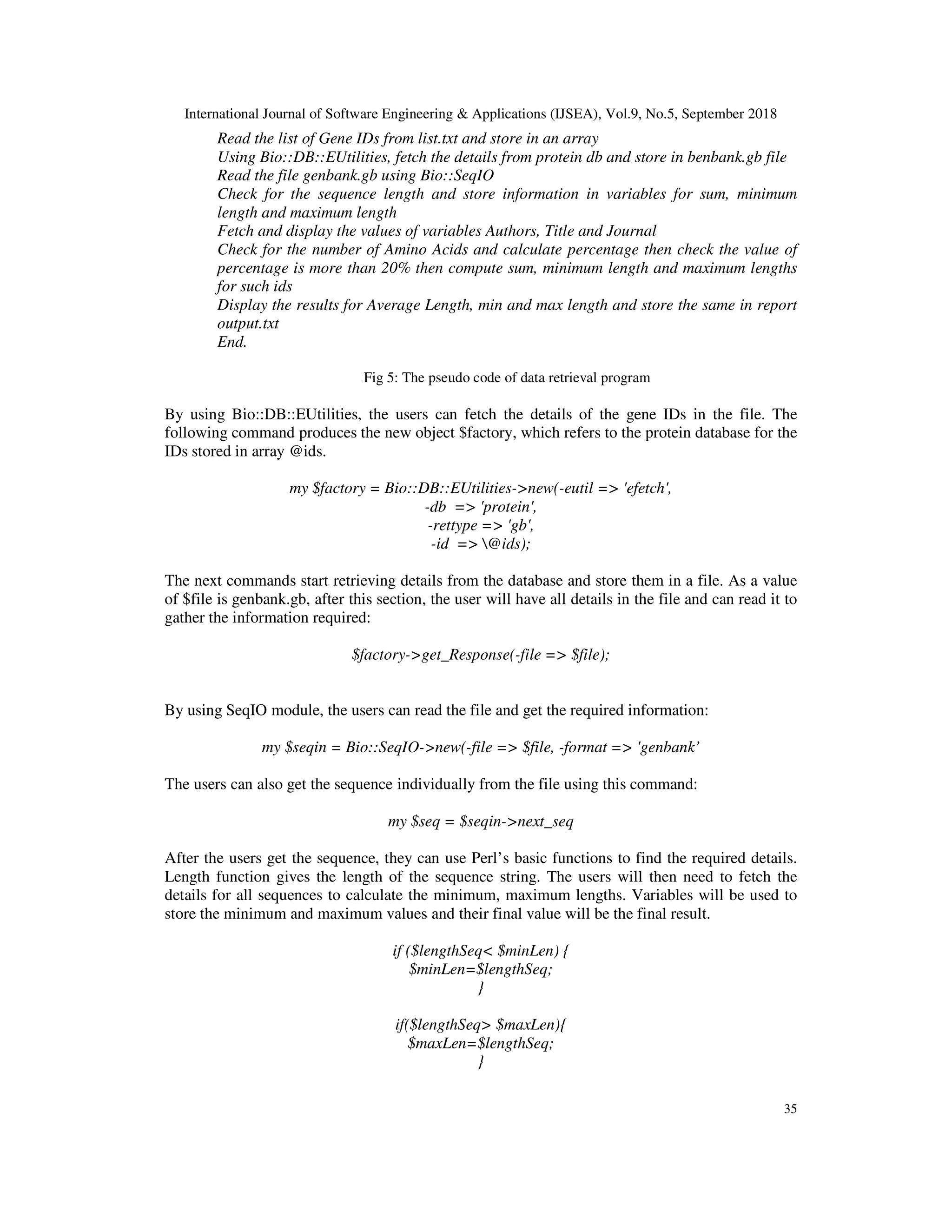 International Journal of Software Engineering & Applications (IJSEA), Vol.9, No.5, September 2018
35
Read the list of Gene IDs from list.txt and store in an array
Using Bio::DB::EUtilities, fetch the details from protein db and store in benbank.gb file
Read the file genbank.gb using Bio::SeqIO
Check for the sequence length and store information in variables for sum, minimum
length and maximum length
Fetch and display the values of variables Authors, Title and Journal
Check for the number of Amino Acids and calculate percentage then check the value of
percentage is more than 20% then compute sum, minimum length and maximum lengths
for such ids
Display the results for Average Length, min and max length and store the same in report
output.txt
End.
Fig 5: The pseudo code of data retrieval program
By using Bio::DB::EUtilities, the users can fetch the details of the gene IDs in the file. The
following command produces the new object $factory, which refers to the protein database for the
IDs stored in array @ids.
my $factory = Bio::DB::EUtilities->new(-eutil => 'efetch',
-db => 'protein',
-rettype => 'gb',
-id => @ids);
The next commands start retrieving details from the database and store them in a file. As a value
of $file is genbank.gb, after this section, the user will have all details in the file and can read it to
gather the information required:
$factory->get_Response(-file => $file);
By using SeqIO module, the users can read the file and get the required information:
my $seqin = Bio::SeqIO->new(-file => $file, -format => 'genbank’
The users can also get the sequence individually from the file using this command:
my $seq = $seqin->next_seq
After the users get the sequence, they can use Perl’s basic functions to find the required details.
Length function gives the length of the sequence string. The users will then need to fetch the
details for all sequences to calculate the minimum, maximum lengths. Variables will be used to
store the minimum and maximum values and their final value will be the final result.
if ($lengthSeq< $minLen) {
$minLen=$lengthSeq;
}
if($lengthSeq> $maxLen){
$maxLen=$lengthSeq;
}
 