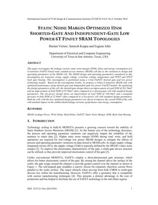 International Journal of VLSI design & Communication Systems (VLSICS) Vol.9, No.5, October 2018
DOI: 10.5121/vlsic.2018.9501 1
STATIC NOISE MARGIN OPTIMIZED 11NM
SHORTED-GATE AND INDEPENDENT-GATE LOW
POWER 6T FINFET SRAM TOPOLOGIES
Dusten Vernor, Santosh Koppa and Eugene John
Department of Electrical and Computer Engineering
University of Texas at San Antonio, Texas, USA
ABSTRACT
This paper investigates the leakage current, static noise margin (SNM), delay and energy consumption of a
6 transistor FinFET based static random-access memory (SRAM) cell due to the variation in design and
operating parameters of the SRAM cell. The SRAM design and operating parameters considered in this
investigation are transistor sizing, supply voltage, word-line voltage, temperature and PFET and NFET
back gate biasing. This investigation is performed using a 11nm FinFET shorted gate and low power
technology models. Based on the investigation results, we propose a robust 6 transistor SRAM cells with
optimized performance using shorted gate and independent gate low power FinFET models. By optimizing
the design parameters of the cell, the shorted-gate design shows an improvement of read SNM of 261.56mV
and an improvement of hold SNM of 87.68mV when compared to a shorted-gate cell with standard design
parameters. The low-power design shows an improvement of read SNM of 146.18mV and a marginal
decrease in hold SNM of 22.84mV when compared to a low-power cell with standard design parameters.
Both the cells with the new optimized design parameters are shown to improve the overall SNM of the cells
with minimal impact on the subthreshold leakage currents, performance and energy consumption.
KEYWORDS
SRAM, Leakage Power, Write Delay, Read Delay, FinFET, Static Noise Margin, SNM, Back Gate Biasing.
1. INTRODUCTION
Technology scaling in bulk-Si MOSFETs presents a growing concern toward the stability of
Static Random Access Memories (SRAM) [1]. As the feature size of the technology decreases,
the process and operating parameter variations can negatively impact the reliability of the
memory to retain data [2]. Higher static noise margin (SNM) during read, write, and hold
operations are required for low-voltage low power SRAM designs to mitigate the effects of
process and operating parameter variations on data stored in SRAM cells. In single supply voltage
integrated circuits (ICs), the supply voltage (Vdd) is typically defined by the SRAM’s static noise
margin [3]. To improve the electrostatic characteristics of the gate, a multi-gate device structure
can be utilized, as they provide improved electrostatic control of the gate [3].
Unlike conventional MOSFETs, FinFETs employ a three-dimensional gate structure, which
allows for better electrostatic control of the gate. By raising the channel above the surface of the
wafer, the gate wraps around the channel to provide greater control over the channel as shown in
Figure 1. The self-aligned gate straddles a narrow silicon fin (channel), therefore current flows
parallel to the wafer surface. The major obstacle when moving from bulk CMOS to multi-gate
devices lies within the manufacturing. However, FinFETs offer a geometry that is compatible
with current manufacturing techniques [4]. This presents a distinct advantage in the cost of
production and has helped to facilitate the use of FinFET technology in the sub-20nm regime.
 