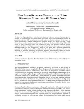 International Journal of VLSI design & Communication Systems (VLSICS) Vol.9, No.5, October 2018
DOI: 10.5121/vlsic.2018.9502 21
UVM BASED REUSABLE VERIFICATION IP FOR
WISHBONE COMPLIANT SPI MASTER CORE
Lakhan Shiva Kamireddy1
and Lakhan Saiteja K2
1
Department of Electrical and Computer Engineering,
University of Colorado, Boulder, USA
2
Indian Institute of Technology Kharagpur, West Bengal, India
ABSTRACT
The System on Chip design industry relies heavily on functional verification to ensure that the designs are
bug-free. As design engineers are coming up with increasingly dense chips with much functionality, the
functional verification field has advanced to provide modern verification techniques. In this paper, we
present verification of a wishbone compliant Serial Peripheral Interface (SPI) Master core using a System
Verilog based standard verification methodology, the Universal Verification Methodology (UVM). The
reason for using UVM factory pattern with parameterized classes is to develop a robust and reusable
verification IP. SPI is a full duplex communication protocol used to interface components most likely in
embedded systems. We have verified an SPI Master IP core design that is wishbone compliant and
compatible with SPI protocol and bus and furnished the results of our verification. We have used
QuestaSim for simulation and analysis of waveforms, Integrated Metrics Center, Cadence for coverage
analysis. We also propose interesting future directions for this work in developing reliable systems.
KEYWORDS
Functional Verification, QuestaSim, Reusable VIP, Simulation, SPI Master Core, Universal Verification
Methodology (UVM)
1. INTRODUCTION
With the ever-increasing complexity of designs, system level verification of large System on
Chips (SoC’s) has become complex [1]. These design complexities are accompanied with the
interdependencies of various functionalities, which make the design more susceptible to bugs.
Efficiently verifying the designs and reducing the time to market without compromising on the
targets of achieving bug-free designs is a herculean challenge to verification teams. Functional
verification is a process of ensuring that a design performs the tasks as intended by the overall
system architecture. With monotonically increasing costs of re-spins and requiring additional
manpower as well as development time, verification is the most critical phase in chip design
cycle. It takes nearly 70% of the total design cycle [1]. Design reuse and verification reuse are
essential in today’s constrained time-to-market requirements. Hence, the need to develop robust
and reusable verification IP arises.
Simulation-based verification is a standard and popularly used method of functional verification.
System Verilog (SV), the Hardware Description and Verification Language (HDVL) has massive
enhancements over Verilog, which provides several features to develop a fully functional
verification environment with support for artifacts like object oriented programming, coverage
analysis, constrained randomization and assertion based VIP. A methodological approach for
verification increases the efficiency and reduces the verification effort. In this paper, we use
 