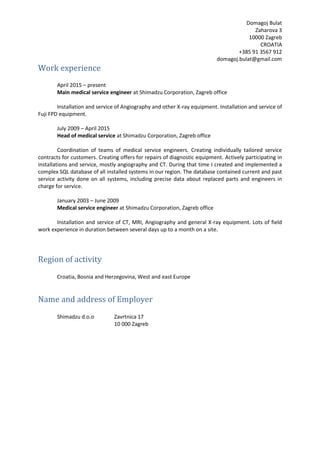 Domagoj Bulat
Zaharova 3
10000 Zagreb
CROATIA
+385 91 3567 912
domagoj.bulat@gmail.com
Work experience
April 2015 – present
Main medical service engineer at Shimadzu Corporation, Zagreb office
Installation and service of Angiography and other X-ray equipment. Installation and service of
Fuji FPD equipment.
July 2009 – April 2015
Head of medical service at Shimadzu Corporation, Zagreb office
Coordination of teams of medical service engineers. Creating individually tailored service
contracts for customers. Creating offers for repairs of diagnostic equipment. Actively participating in
installations and service, mostly angiography and CT. During that time I created and implemented a
complex SQL database of all installed systems in our region. The database contained current and past
service activity done on all systems, including precise data about replaced parts and engineers in
charge for service.
January 2003 – June 2009
Medical service engineer at Shimadzu Corporation, Zagreb office
Installation and service of CT, MRI, Angiography and general X-ray equipment. Lots of field
work experience in duration between several days up to a month on a site.
Region of activity
Croatia, Bosnia and Herzegovina, West and east Europe
Name and address of Employer
Shimadzu d.o.o Zavrtnica 17
10 000 Zagreb
 