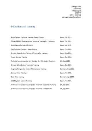 Domagoj Bulat
Zaharova 3
10000 Zagreb
CROATIA
+385 91 3567 912
domagoj.bulat@gmail.com
Education and training
Angio System Technical Training (Expert Course) Japan, Dec 2015.
Trinias/BRANSIST alexa system Technical Training for Engineers Japan, Dec 2014.
Angio Expert Technical Training Japan, Jan 2013.
CVS Technical Training - Alexa, Digitex Japan, Feb 2012.
Bransist Alexa System Technical Training for Engineers Japan, Nov 2011.
Expert Bransist Training Japan, Dec 2010.
Technical service training for: Optistar LE / Elite Liebel-Flarsheim UK, May 2009.
Bransist Safire System Technical Training Japan, Dec 2007.
Magnet/Refrigerator System Maintenance Training Germany, Dec 2006.
General X-ray Training Japan, Feb 2006.
Basic X-ray training Germany, Apr 2004.
SR-CT System Service Training Japan, Feb 2004.
Technical service training for Liebel Flarsheim Angiomat Illumena UK, Dec 2003.
Technical service training for Liebel Flarsheim CT9000/ADV UK, Dec 2003.
 
