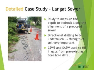 Detailed Case Study – Langat Sewer
 Study to measure the
depth to bedrock along the
alignment of a proposed
sewer
 Directional drilling to be
undertaken → strength of
soil very important
 CSWS and SASW used to fill
in gaps from pre-existing
bore hole data.
 