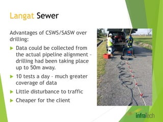 Langat Sewer
Advantages of CSWS/SASW over
drilling:
 Data could be collected from
the actual pipeline alignment –
drilling had been taking place
up to 50m away.
 10 tests a day – much greater
coverage of data
 Little disturbance to traffic
 Cheaper for the client
 