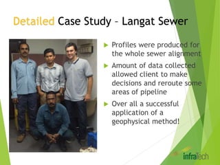 Detailed Case Study – Langat Sewer
 Profiles were produced for
the whole sewer alignment
 Amount of data collected
allowed client to make
decisions and reroute some
areas of pipeline
 Over all a successful
application of a
geophysical method!
 