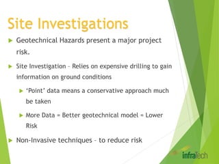 Site Investigations
 Geotechnical Hazards present a major project
risk.
 Site Investigation – Relies on expensive drilling to gain
information on ground conditions
 ‘Point’ data means a conservative approach much
be taken
 More Data = Better geotechnical model = Lower
Risk
 Non-Invasive techniques – to reduce risk
 