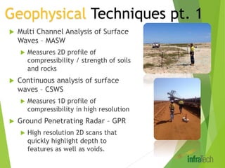  Multi Channel Analysis of Surface
Waves – MASW
 Measures 2D profile of
compressibility / strength of soils
and rocks
 Continuous analysis of surface
waves – CSWS
 Measures 1D profile of
compressibility in high resolution
 Ground Penetrating Radar – GPR
 High resolution 2D scans that
quickly highlight depth to
features as well as voids.
Geophysical Techniques pt. 1
 