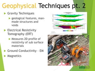  Gravity Techniques
 geological features, man-
made structures and
voids
 Electrical Resistivity
Tomography (ERT)
 Measures 2D profile of
resistivity of sub surface
materials
 Ground Conductivity – EM
 Magnetics
Geophysical Techniques pt. 2
 