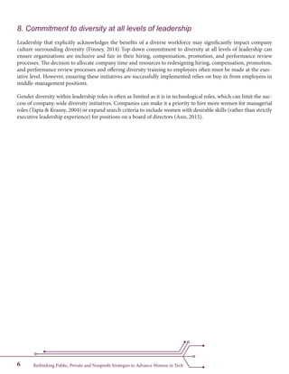 Rethinking Public, Private and Nonprofit Strategies to Advance Women in Tech6
8. Commitment to diversity at all levels of leadership
Leadership that explicitly acknowledges the benefits of a diverse workforce may significantly impact company
culture surrounding diversity (Finney, 2014) Top-down commitment to diversity at all levels of leadership can
ensure organizations are inclusive and fair in their hiring, compensation, promotion, and performance review
processes. The decision to allocate company time and resources to redesigning hiring, compensation, promotion,
and performance review processes and offering diversity training to employees often must be made at the exec-
utive level. However, ensuring these initiatives are successfully implemented relies on buy-in from employees in
middle-management positions.
Gender diversity within leadership roles is often as limited as it is in technological roles, which can limit the suc-
cess of company-wide diversity initiatives. Companies can make it a priority to hire more women for managerial
roles (Tapia & Kvasny, 2004) or expand search criteria to include women with desirable skills (rather than strictly
executive leadership experience) for positions on a board of directors (Ann, 2015).
 