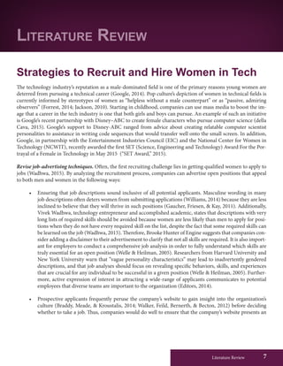 Literature Review 7
Strategies to Recruit and Hire Women in Tech
The technology industry’s reputation as a male-dominated field is one of the primary reasons young women are
deterred from pursuing a technical career (Google, 2014). Pop culture’s depiction of women in technical fields is
currently informed by stereotypes of women as “helpless without a male counterpart” or as “passive, admiring
observers” (Forrest, 2014; Jackson, 2010). Starting in childhood, companies can use mass media to boost the im-
age that a career in the tech industry is one that both girls and boys can pursue. An example of such an initiative
is Google’s recent partnership with Disney–ABC to create female characters who pursue computer science (della
Cava, 2015). Google’s support to Disney-ABC ranged from advice about creating relatable computer scientist
personalities to assistance in writing code sequences that would transfer well onto the small screen. In addition,
Google, in partnership with the Entertainment Industries Council (EIC) and the National Center for Women in
Technology (NCWIT), recently awarded the first SET (Science, Engineering and Technology) Award For the Por-
trayal of a Female in Technology in May 2015 (“SET Award,” 2015).
Revise job-advertising techniques. Often, the first recruiting challenge lies in getting qualified women to apply to
jobs (Wadhwa, 2015). By analyzing the recruitment process, companies can advertise open positions that appeal
to both men and women in the following ways:
•	 Ensuring that job descriptions sound inclusive of all potential applicants. Masculine wording in many
job descriptions often deters women from submitting applications (Williams, 2014) because they are less
inclined to believe that they will thrive in such positions (Gaucher, Friesen, & Kay, 2011). Additionally,
Vivek Wadhwa, technology entrepreneur and accomplished academic, states that descriptions with very
long lists of required skills should be avoided because women are less likely than men to apply for posi-
tions when they do not have every required skill on the list, despite the fact that some required skills can
be learned on the job (Wadhwa, 2015). Therefore, Brooke Hunter of Engine suggests that companies con-
sider adding a disclaimer to their advertisement to clarify that not all skills are required. It is also import-
ant for employers to conduct a comprehensive job analysis in order to fully understand which skills are
truly essential for an open position (Welle & Heilman, 2005). Researchers from Harvard University and
New York University warn that ”vague personality characteristics” may lead to inadvertently gendered
descriptions, and that job analyses should focus on revealing specific behaviors, skills, and experiences
that are crucial for any individual to be successful in a given position (Welle & Heilman, 2005). Further-
more, active expression of interest in attracting a wide-range of applicants communicates to potential
employees that diverse teams are important to the organization (Editors, 2014).
•	 Prospective applicants frequently peruse the company’s website to gain insight into the organization’s
culture (Braddy, Meade, & Kroustalis, 2014; Walker, Feild, Bernerth, & Becton, 2012) before deciding
whether to take a job. Thus, companies would do well to ensure that the company’s website presents an
Literature Review
 