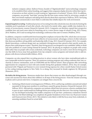 Rethinking Public, Private and Nonprofit Strategies to Advance Women in Tech8
inclusive company culture. Kathryn Finney, founder of “digitalundivided,” warns technology companies
to be mindful of their online branding, and suggests that companies display diversity within their top lev-
el executives on their website to avoid creating an “appearance of exclusion” (Finney, 2014). In addition,
companies can provide “hard data” proving that the firm treats women fairly by surveying a sample of
their own female employees and asking them directly about their experiences (Sullivan, 2014). Surveying
employees anonymously is more likely to yield data that reliably depicts the work environment.
Expand targeted recruiting. Traditional practices of recruiting from elite schools decrease diversity by limiting the
candidate pool to graduates of such elite schools, who tend to be mainly white, upper-middle class students for a
variety of socioeconomic reasons (Simard & Gammal, 2012). Companies can therefore expand their prospective
candidate base and reach more talent by branching out to a more diverse range of schools (Craig, 2015; Finney,
2014; Wadhwa, 2015) and recruiting from technology conferences that cater to women (Wadhwa, 2015).
In addition, companies would benefit from lessening their emphasis on factors like GPA, which does not necessar-
ily predict long-term success and may be more reflective of socioeconomic advantages, in favor of other indicators
that showcase problem solving ability and leadership skills (Craig, 2015; Simard & Gammal, 2012). For example,
Menlo Innovations, a software design start-up, instituted a hiring process that catered to their specific needs: em-
ployees that could program in pairs. Therefore, their hiring process was designed to test candidates’ ability to think
and solve problems in a team setting (Simard & Gammal, 2012). By placing an emphasis on people with certain
skills rather than on people with certain credentials, technology companies can reach a more diverse hiring pool,
one that shifts its focus away from graduates from top computer science programs and instead seeks to add em-
ployees with diverse technical skills (Editors, 2014).
Companies can also expand their recruiting practices to attract women who have taken nontraditional paths to
earn comparable technical expertise. There are numerous training programs and coding academies that cater ex-
clusively to diverse communities, such as CODE2040 and the Flatiron School. These programs offer networking
opportunities for companies to meet with and consider hiring their graduates (Editors, 2014). Etsy, for example,
partnered with 37Signals and Yammer to cover women’s living expenses for a three-month Hacker School session
(a free coding training program in New York). In so doing, Etsy increased its female engineers by 500 percent
(Kamenetz, 2013).
Revitalize the hiring process. Numerous studies have shown that women are often disadvantaged (through con-
scious and unconscious biases about their abilities) at all steps of the hiring process—from the résumé screening
to phone and in-person interviews. Companies can mitigate these concerns by:
•	 Instituting a blind résumé screening process (Williams, 2014), and having candidates assessed and ranked
separately by hiring team members to avoid biases caused by group dynamics (Simard & Gammal, 2012;
Sullivan, 2014). Alternatively, companies can institute a blind interview process, wherein candidates have
to pass an open-ended analytical challenge before proceeding onto the interview. One startup, GapJump-
ers, has developed technology that enables companies to do just that—preliminary evaluations showed
that once the blind challenge was completed, the gender breakdown of new hires was 58 percent women
and 42 percent men (Porter, 2015). This initiative is also likely to shift the focus away from credentials, to
assessing candidates based on actual skills.
 