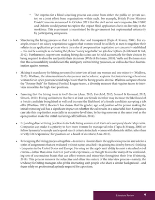 Literature Review 9
ºº The impetus for a blind screening process can come from either the public or private sec-
tor, or a joint effort from organizations within each. For example, British Prime Minister
David Cameron announced in October 2015 that the civil sector and companies like HSBC
and Deloitte would partner to explore the impact blind applications have on diversity in the
workforce. This experiment is incentivized by the government but implemented voluntarily
by participating companies.
•	 Structuring the hiring process so that it is both clear and transparent (Tapia & Kvasny, 2004). For ex-
ample, research on salary negotiations suggests that women would be as likely as men to negotiate their
salaries in an application process where the rules of compensation negotiation are concretely established
– this can be as simple as including the phrase “salary negotiable” on job descriptions (Leibbrandt & List,
2012). Furthermore, supervisors making hiring decisions can be held accountable for their choices by
being required to describe and justify their decisions (Welle & Heilman, 2005). Welle and Heilman state
that this accountability would lessen the ambiguity within hiring processes, as well as decrease discrim-
ination against women.
•	 Making it mandatory for hiring personnel to interview at least one woman and one minority (Wadhwa,
2015). Wadhwa, the aforementioned entrepreneur and academic, explains that interviewing at least one
woman for an open position would help ensure that the hiring pool is diverse. Wadhwa compares this to
the “Rooney Rule” for National Football League teams, a diversity measure that requires teams to inter-
view minorities for high-level positions.
•	 Ensuring that the hiring team is itself diverse (Ann, 2015; Fairchild, 2015; Simard & Gammal, 2012;
Simard, 2010). Hiring committees that have at least one female member may increase the likelihood of
a female candidate being hired as well and increase the likelihood of a female candidate accepting a job
offer (Wadhwa, 2015). Research has shown, that the gender, age, and position of the person making the
initial recruiting call has a significant impact on whether the call results in a successful hire. Companies
can take this step further, especially in executive-level hires, by having someone at the same level as the
open position make the initial recruiting call (Sullivan, 2014).
•	 Expanding diverse hiring practices to include hiring women at all levels of a company’s leadership ranks.
Companies can make it a priority to hire more women for managerial roles (Tapia & Kvasny, 2004) or
follow Symantec’s example and expand search criteria to include women with desirable skills (rather than
strictly CEO experience) for positions on a board of directors (Ann, 2015).
•	 Redesigning the hiring process altogether—to remove résumés from the application process and ask for a
series of assignments that are evaluated without names attached—is gaining traction by forward-thinking
companies in the United States and Europe. Focusing on the applicants’ ability to meet a standard set of
criteria—rather than alma mater or past work experience—is thought to counter many of the confound-
ing sets of unconscious biases that can affect women and minorities throughout their lives (Feintzeig,
2016). This process removes the subjective and often bias nature of the interview process—namely, the
tendency for hiring managers who prefer interacting with people who share a similar background—and
focus solely on professional aptitude required for a position.
 