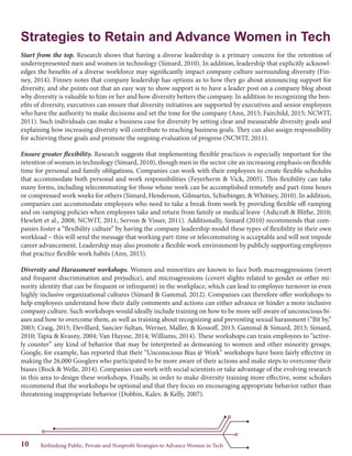 Rethinking Public, Private and Nonprofit Strategies to Advance Women in Tech10
Strategies to Retain and Advance Women in Tech
Start from the top. Research shows that having a diverse leadership is a primary concern for the retention of
underrepresented men and women in technology (Simard, 2010). In addition, leadership that explicitly acknowl-
edges the benefits of a diverse workforce may significantly impact company culture surrounding diversity (Fin-
ney, 2014). Finney notes that company leadership has options as to how they go about announcing support for
diversity, and she points out that an easy way to show support is to have a leader post on a company blog about
why diversity is valuable to him or her and how diversity betters the company. In addition to recognizing the ben-
efits of diversity, executives can ensure that diversity initiatives are supported by executives and senior employees
who have the authority to make decisions and set the tone for the company (Ann, 2015; Fairchild, 2015; NCWIT,
2011). Such individuals can make a business case for diversity by setting clear and measurable diversity goals and
explaining how increasing diversity will contribute to reaching business goals. They can also assign responsibility
for achieving these goals and promote the ongoing evaluation of progress (NCWIT, 2011).
Ensure greater flexibility. Research suggests that implementing flexible practices is especially important for the
retention of women in technology (Simard, 2010), though men in the sector cite an increasing emphasis on flexible
time for personal and family obligations. Companies can work with their employees to create flexible schedules
that accommodate both personal and work responsibilities (Feyerherm & Vick, 2005). This flexibility can take
many forms, including telecommuting for those whose work can be accomplished remotely and part-time hours
or compressed work weeks for others (Simard, Henderson, Gilmartin, Schiebinger, & Whitney, 2010). In addition,
companies can accommodate employees who need to take a break from work by providing flexible off-ramping
and on-ramping policies when employees take and return from family or medical leave (Ashcraft & Blithe, 2010;
Hewlett et al., 2008; NCWIT, 2011; Servon & Visser, 2011). Additionally, Simard (2010) recommends that com-
panies foster a “flexibility culture” by having the company leadership model these types of flexibility in their own
workload – this will send the message that working part-time or telecommuting is acceptable and will not impede
career advancement. Leadership may also promote a flexible work environment by publicly supporting employees
that practice flexible work habits (Ann, 2015).
Diversity and Harassment workshops. Women and minorities are known to face both macroaggressions (overt
and frequent discrimination and prejudice), and microagressions (covert slights related to gender or other mi-
nority identity that can be frequent or infrequent) in the workplace, which can lead to employee turnover in even
highly inclusive organizational cultures (Simard & Gammal, 2012). Companies can therefore offer workshops to
help employees understand how their daily comments and actions can either advance or hinder a more inclusive
company culture. Such workshops would ideally include training on how to be more self-aware of unconscious bi-
ases and how to overcome them, as well as training about recognizing and preventing sexual harassment (“Bit by,”
2003; Craig, 2015; Devillard, Sancier-Sultan, Werner, Maller, & Kossoff, 2013; Gammal & Simard, 2013; Simard,
2010; Tapia & Kvasny, 2004; Van Huysse, 2014; Williams, 2014). These workshops can train employees to “active-
ly counter” any kind of behavior that may be interpreted as demeaning to women and other minority groups.
Google, for example, has reported that their “Unconscious Bias @ Work” workshops have been fairly effective in
making the 26,000 Googlers who participated to be more aware of their actions and make steps to overcome their
biases (Bock & Welle, 2014). Companies can work with social scientists or take advantage of the evolving research
in this area to design these workshops. Finally, in order to make diversity training more effective, some scholars
recommend that the workshops be optional and that they focus on encouraging appropriate behavior rather than
threatening inappropriate behavior (Dobbin, Kalev, & Kelly, 2007).
 